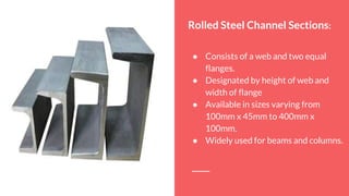 Rolled Steel Channel Sections:
● Consists of a web and two equal
flanges.
● Designated by height of web and
width of flange
● Available in sizes varying from
100mm x 45mm to 400mm x
100mm.
● Widely used for beams and columns.
 