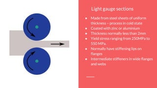 Light gauge sections
● Made from steel sheets of uniform
thickness – process in cold state
● Coated with zinc or aluminium
● Thickness normally less than 2mm
● Yield stress ranging from 250MPa to
550 MPa.
● Normally have stiffening lips on
flanges
● Intermediate stiffeners in wide flanges
and webs
 