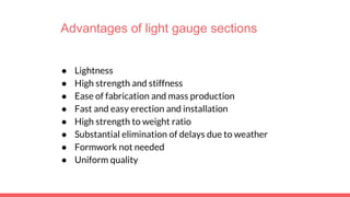 Advantages of light gauge sections
● Lightness
● High strength and stiffness
● Ease of fabrication and mass production
● Fast and easy erection and installation
● High strength to weight ratio
● Substantial elimination of delays due to weather
● Formwork not needed
● Uniform quality
 