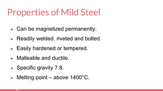 Properties of Mild Steel
● Can be magnetized permanently.
● Readily welded, riveted and bolted.
● Easily hardened or tempered.
● Malleable and ductile.
● Specific gravity 7.8.
● Melting point – above 1400°C.
 