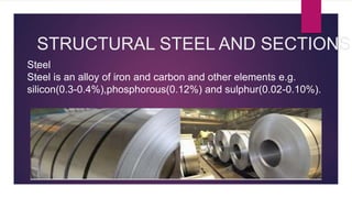 STRUCTURAL STEEL AND SECTIONS
I
Steel
Steel is an alloy of iron and carbon and other elements e.g.
silicon(0.3-0.4%),phosphorous(0.12%) and sulphur(0.02-0.10%).
 