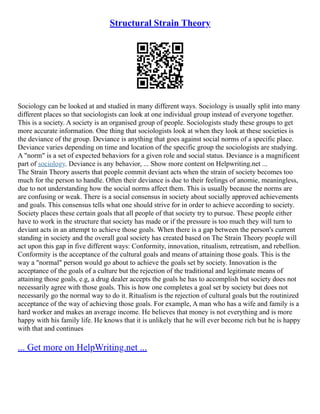 Structural Strain Theory
Sociology can be looked at and studied in many different ways. Sociology is usually split into many
different places so that sociologists can look at one individual group instead of everyone together.
This is a society. A society is an organised group of people. Sociologists study these groups to get
more accurate information. One thing that sociologists look at when they look at these societies is
the deviance of the group. Deviance is anything that goes against social norms of a specific place.
Deviance varies depending on time and location of the specific group the sociologists are studying.
A "norm" is a set of expected behaviors for a given role and social status. Deviance is a magnificent
part of sociology. Deviance is any behavior, ... Show more content on Helpwriting.net ...
The Strain Theory asserts that people commit deviant acts when the strain of society becomes too
much for the person to handle. Often their deviance is due to their feelings of anomie, meaningless,
due to not understanding how the social norms affect them. This is usually because the norms are
are confusing or weak. There is a social consensus in society about socially approved achievements
and goals. This consensus tells what one should strive for in order to achieve according to society.
Society places these certain goals that all people of that society try to pursue. These people either
have to work in the structure that society has made or if the pressure is too much they will turn to
deviant acts in an attempt to achieve those goals. When there is a gap between the person's current
standing in society and the overall goal society has created based on The Strain Theory people will
act upon this gap in five different ways: Conformity, innovation, ritualism, retreatism, and rebellion.
Conformity is the acceptance of the cultural goals and means of attaining those goals. This is the
way a "normal" person would go about to achieve the goals set by society. Innovation is the
acceptance of the goals of a culture but the rejection of the traditional and legitimate means of
attaining those goals, e.g, a drug dealer accepts the goals he has to accomplish but society does not
necessarily agree with those goals. This is how one completes a goal set by society but does not
necessarily go the normal way to do it. Ritualism is the rejection of cultural goals but the routinized
acceptance of the way of achieving those goals. For example, A man who has a wife and family is a
hard worker and makes an average income. He believes that money is not everything and is more
happy with his family life. He knows that it is unlikely that he will ever become rich but he is happy
with that and continues
... Get more on HelpWriting.net ...
 