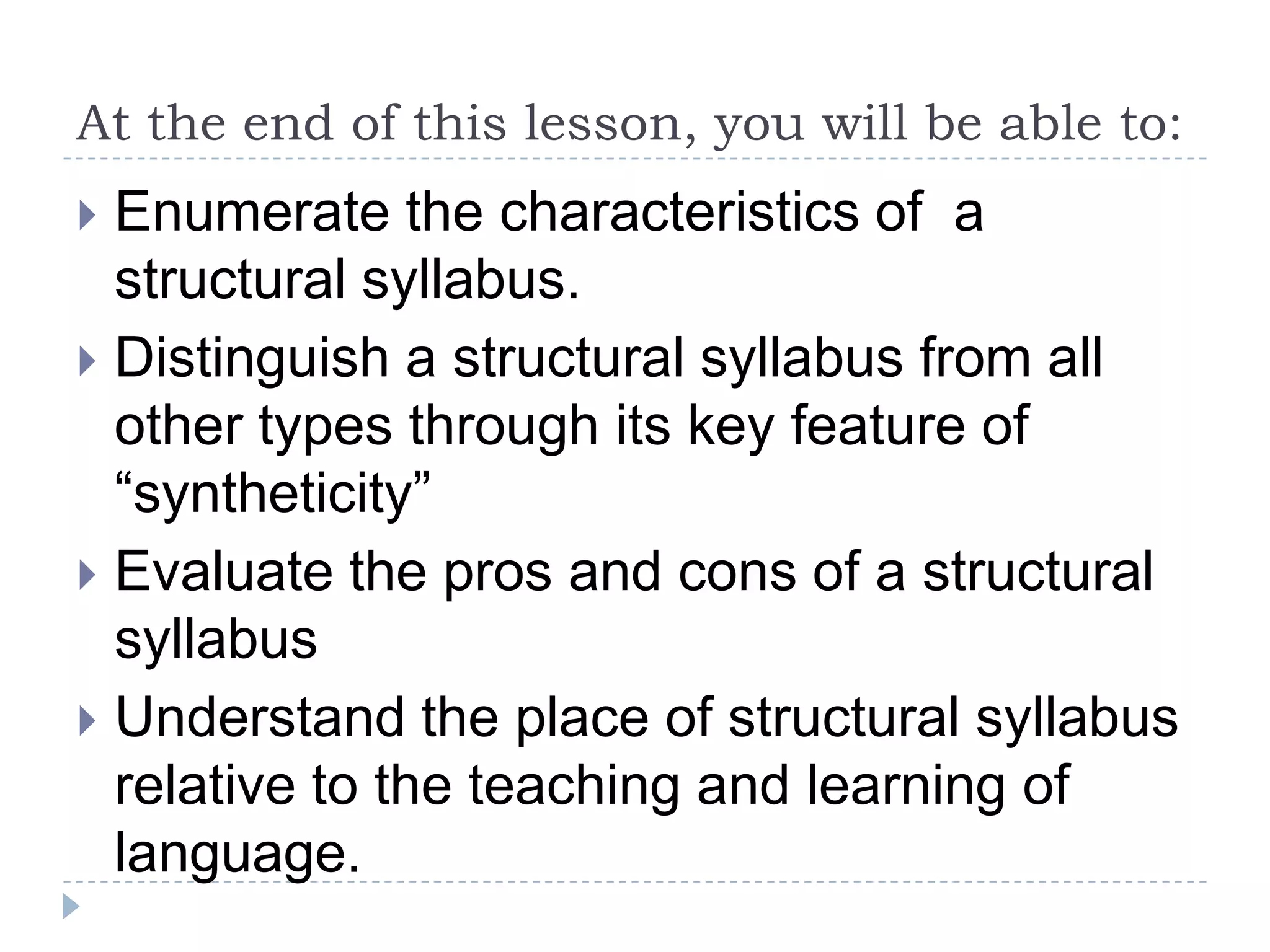 At the end of this lesson, you will be able to:
 Enumerate the characteristics of a
structural syllabus.
 Distinguish a structural syllabus from all
other types through its key feature of
“syntheticity”
 Evaluate the pros and cons of a structural
syllabus
 Understand the place of structural syllabus
relative to the teaching and learning of
language.
 