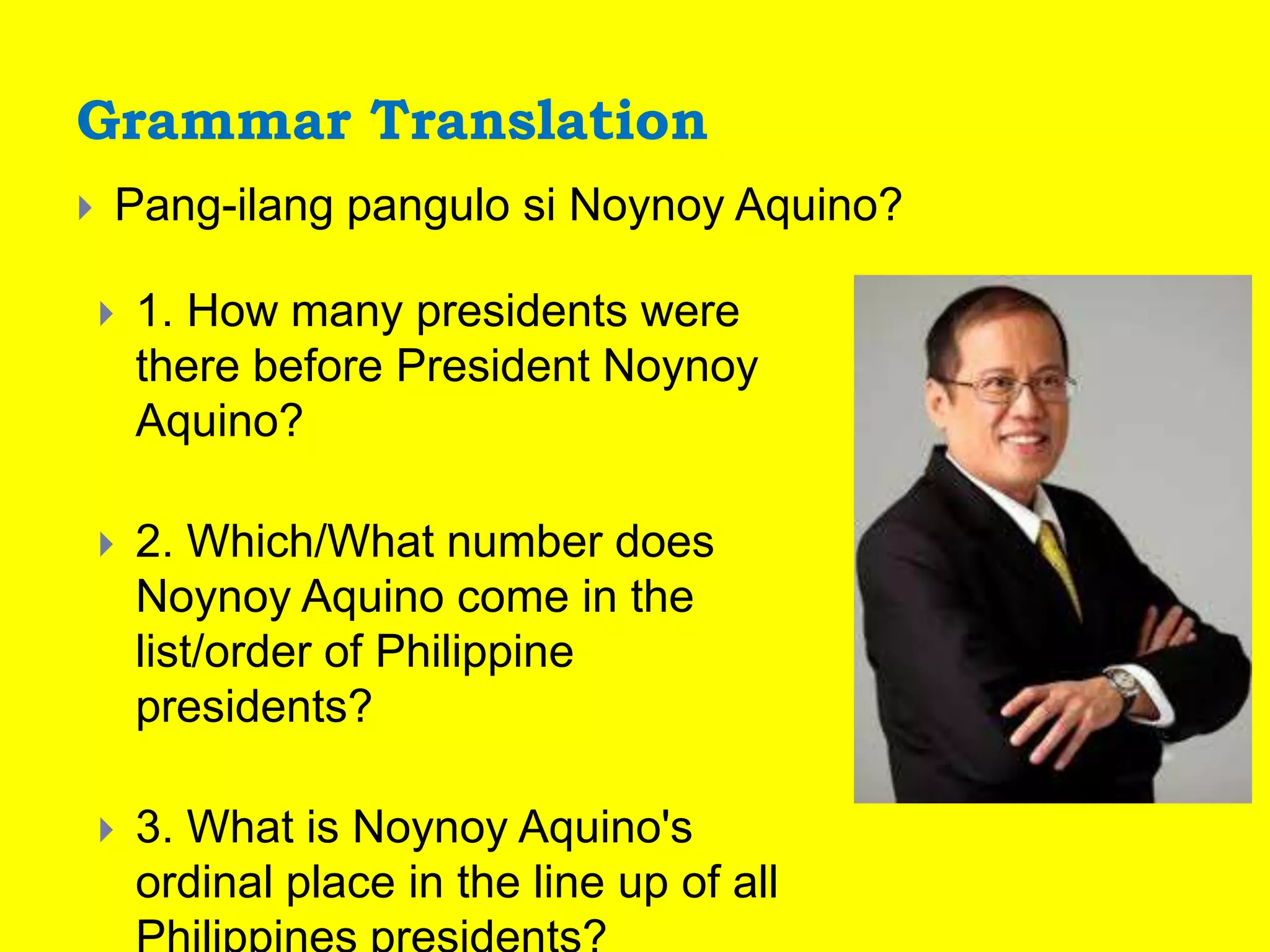 Grammar Translation
 Pang-ilang pangulo si Noynoy Aquino?
 1. How many presidents were
there before President Noynoy
Aquino?
 2. Which/What number does
Noynoy Aquino come in the
list/order of Philippine
presidents?
 3. What is Noynoy Aquino's
ordinal place in the line up of all
 