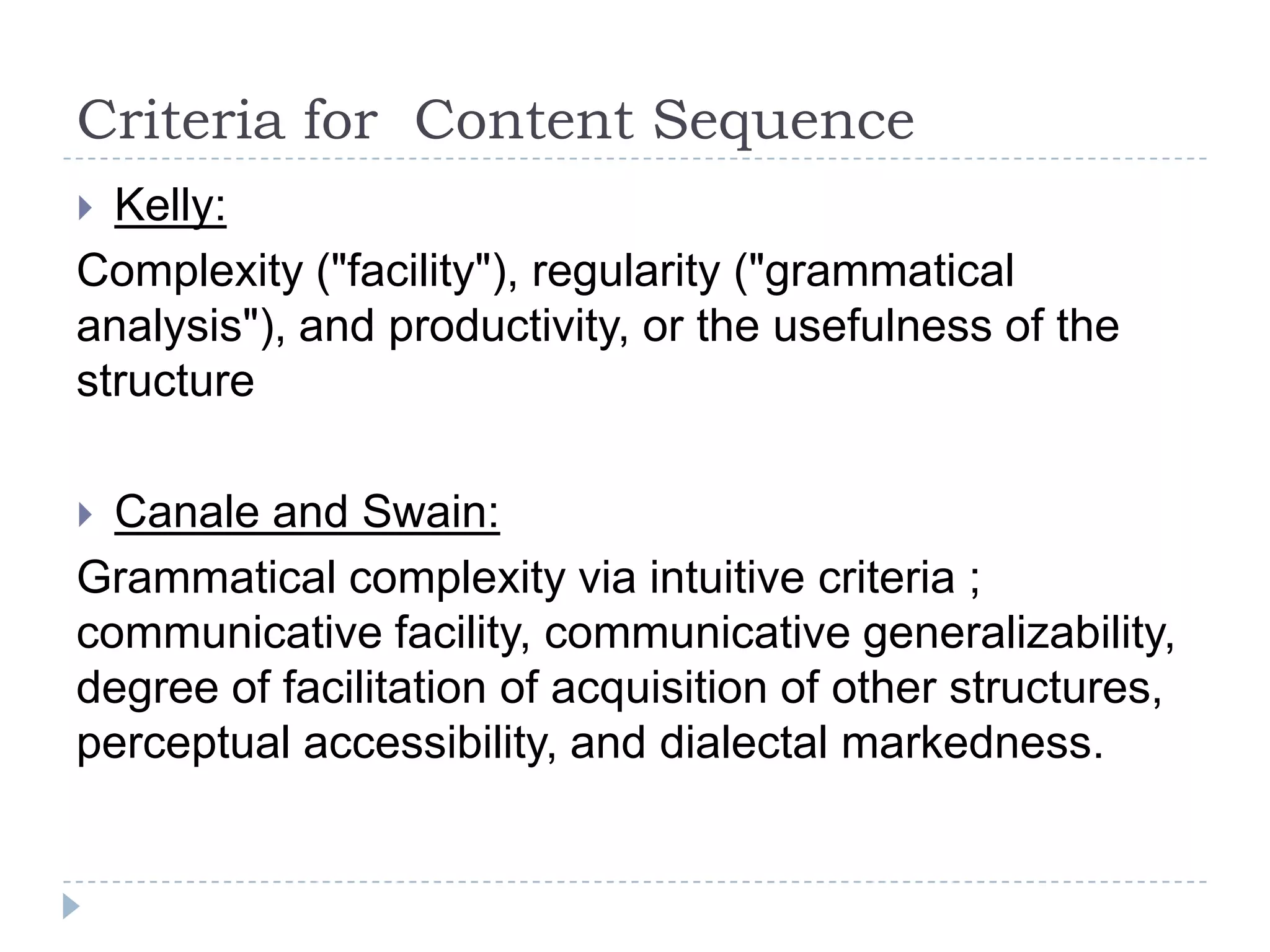 Criteria for Content Sequence
 Kelly:
Complexity ("facility"), regularity ("grammatical
analysis"), and productivity, or the usefulness of the
structure
 Canale and Swain:
Grammatical complexity via intuitive criteria ;
communicative facility, communicative generalizability,
degree of facilitation of acquisition of other structures,
perceptual accessibility, and dialectal markedness.
 