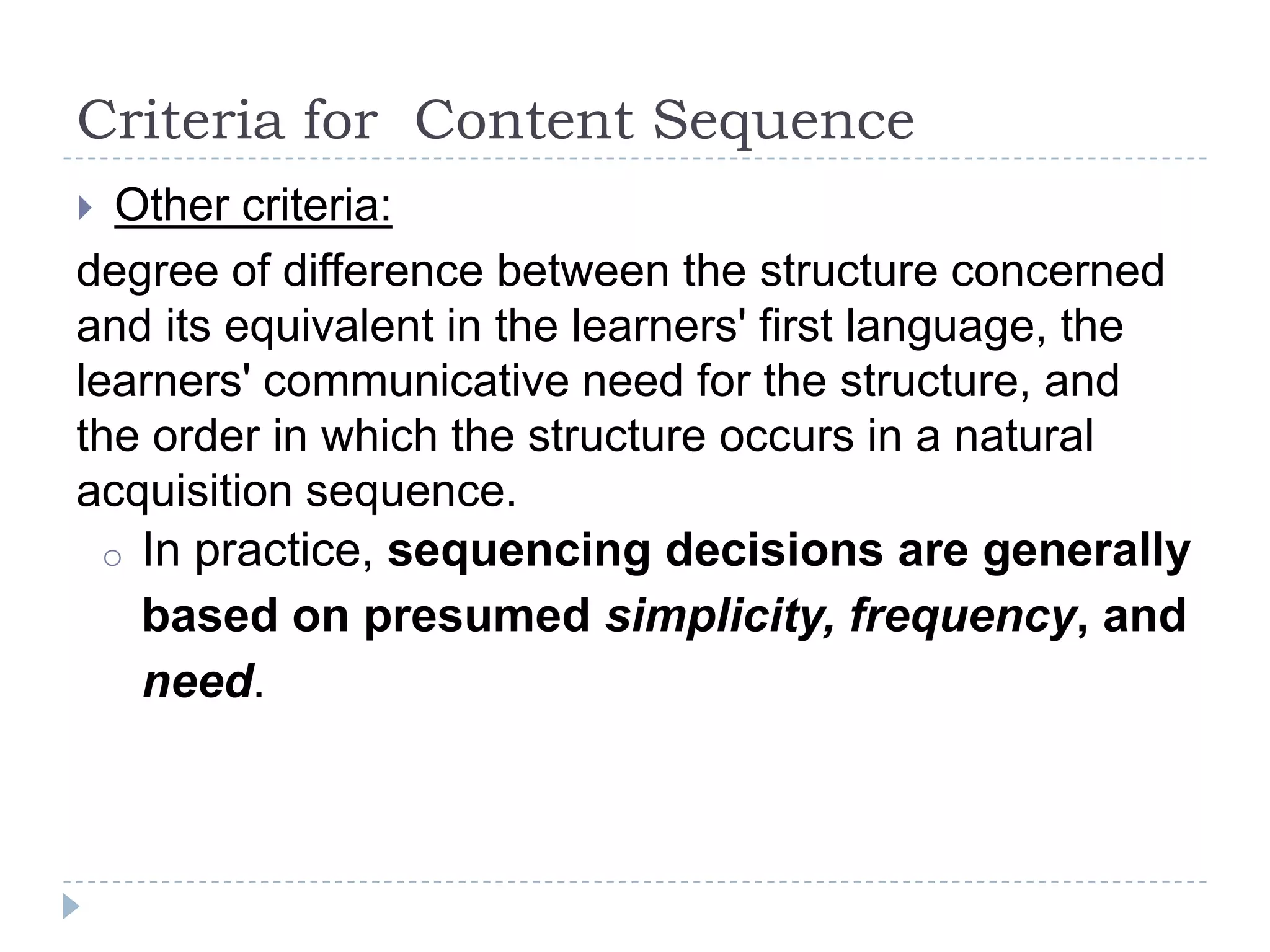 Criteria for Content Sequence
 Other criteria:
degree of difference between the structure concerned
and its equivalent in the learners' first language, the
learners' communicative need for the structure, and
the order in which the structure occurs in a natural
acquisition sequence.
o In practice, sequencing decisions are generally
based on presumed simplicity, frequency, and
need.
 