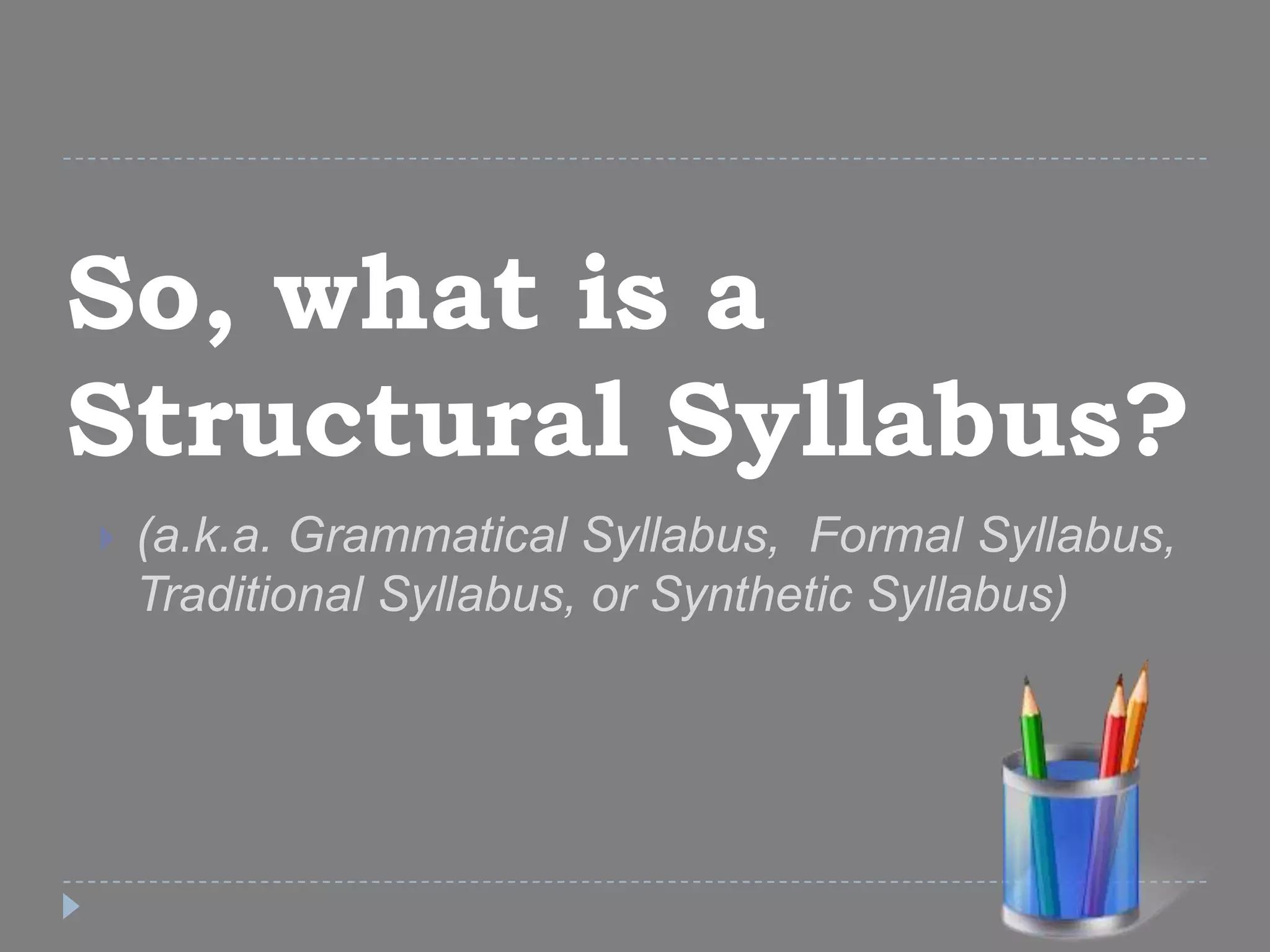 So, what is a
Structural Syllabus?
 (a.k.a. Grammatical Syllabus, Formal Syllabus,
Traditional Syllabus, or Synthetic Syllabus)
 