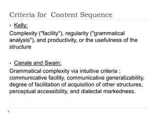 Criteria for Content Sequence
 Kelly:
Complexity ("facility"), regularity ("grammatical
analysis"), and productivity, or the usefulness of the
structure
 Canale and Swain:
Grammatical complexity via intuitive criteria ;
communicative facility, communicative generalizability,
degree of facilitation of acquisition of other structures,
perceptual accessibility, and dialectal markedness.
 