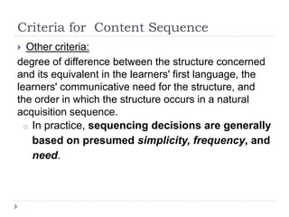 Criteria for Content Sequence
 Other criteria:
degree of difference between the structure concerned
and its equivalent in the learners' first language, the
learners' communicative need for the structure, and
the order in which the structure occurs in a natural
acquisition sequence.
o In practice, sequencing decisions are generally
based on presumed simplicity, frequency, and
need.
 