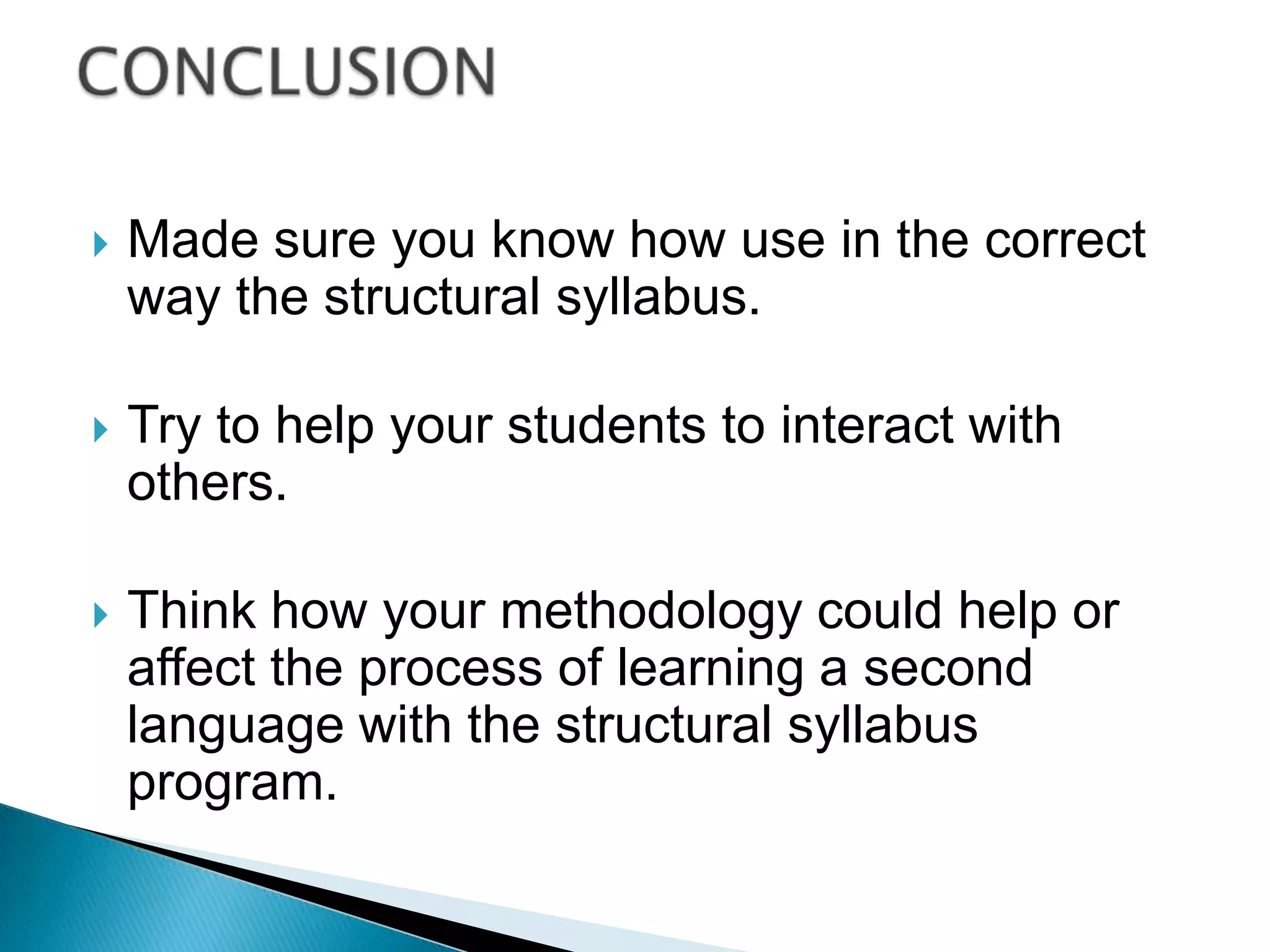    Made sure you know how use in the correct
    way the structural syllabus.

   Try to help your students to interact with
    others.

   Think how your methodology could help or
    affect the process of learning a second
    language with the structural syllabus
    program.
 