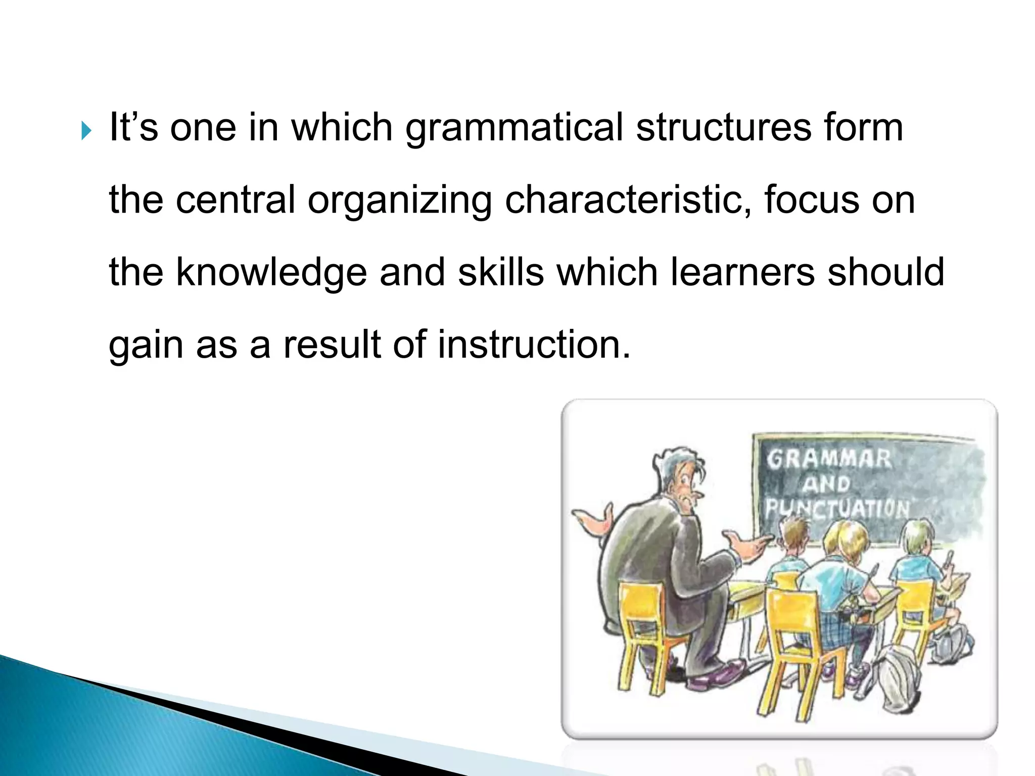    It’s one in which grammatical structures form
    the central organizing characteristic, focus on
    the knowledge and skills which learners should
    gain as a result of instruction.
 