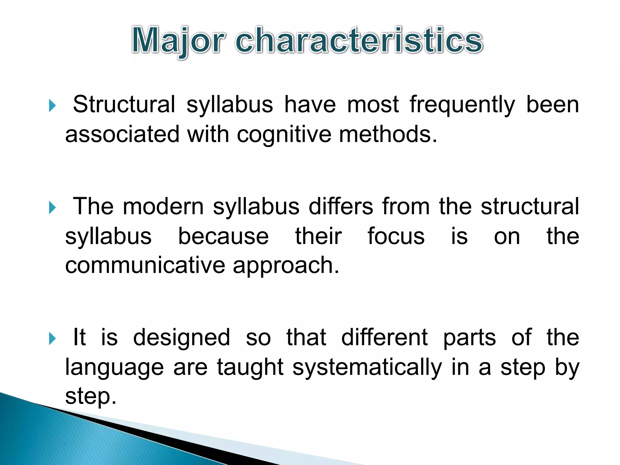     Structural syllabus have most frequently been
    associated with cognitive methods.

    The modern syllabus differs from the structural
    syllabus because their focus is on the
    communicative approach.


    It is designed so that different parts of the
    language are taught systematically in a step by
    step.
 