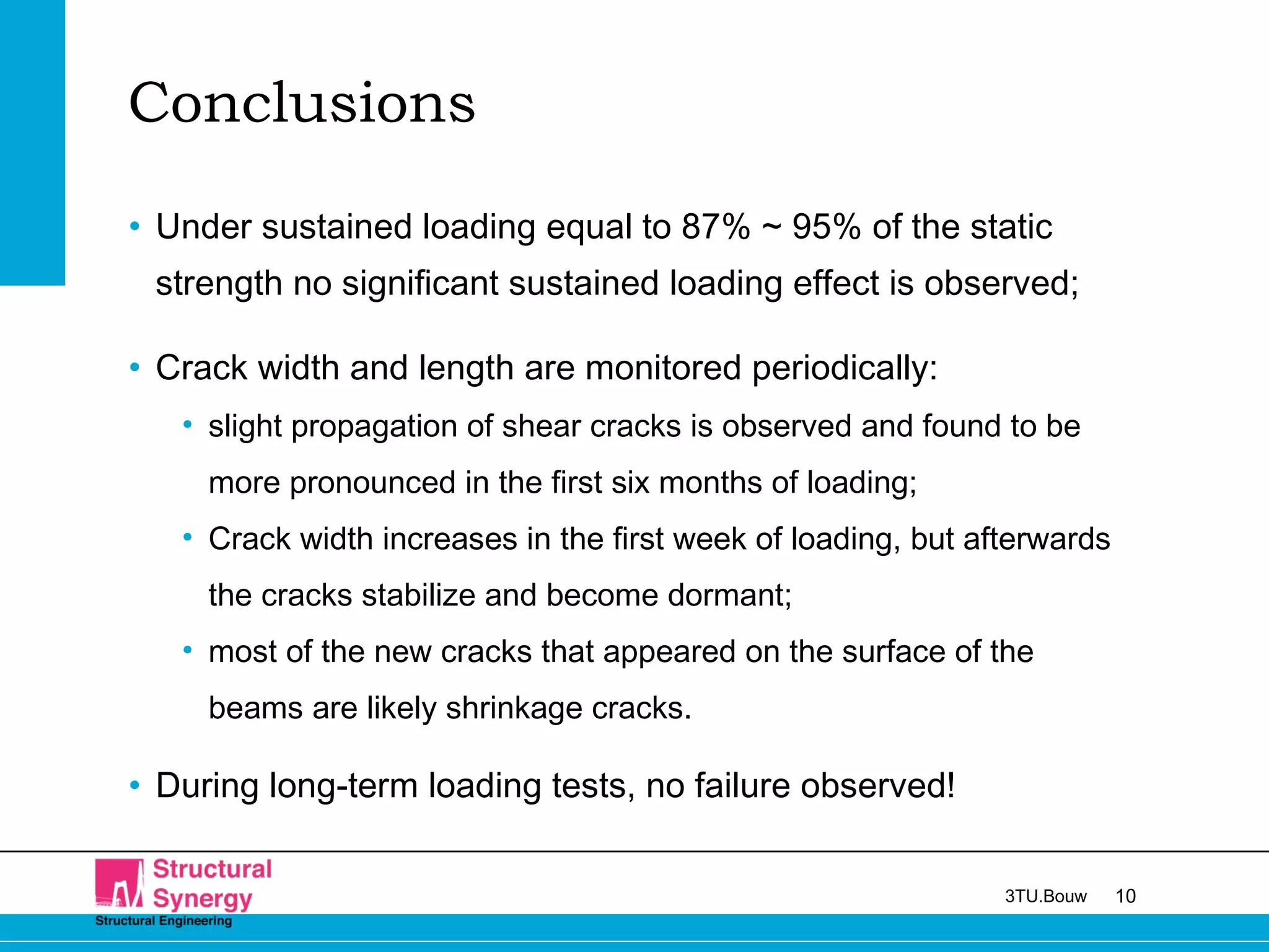 103TU.Bouw
Conclusions
• Under sustained loading equal to 87% ~ 95% of the static
strength no significant sustained loading effect is observed;
• Crack width and length are monitored periodically:
• slight propagation of shear cracks is observed and found to be
more pronounced in the first six months of loading;
• Crack width increases in the first week of loading, but afterwards
the cracks stabilize and become dormant;
• most of the new cracks that appeared on the surface of the
beams are likely shrinkage cracks.
• During long-term loading tests, no failure observed!
 