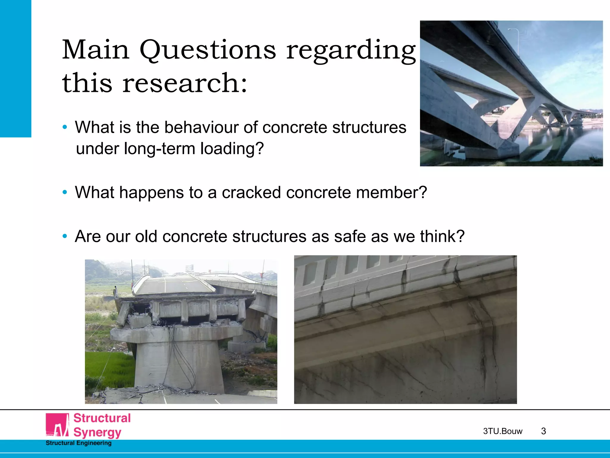 33TU.Bouw
Main Questions regarding
this research:
• What is the behaviour of concrete structures
under long-term loading?
• What happens to a cracked concrete member?
• Are our old concrete structures as safe as we think?
 