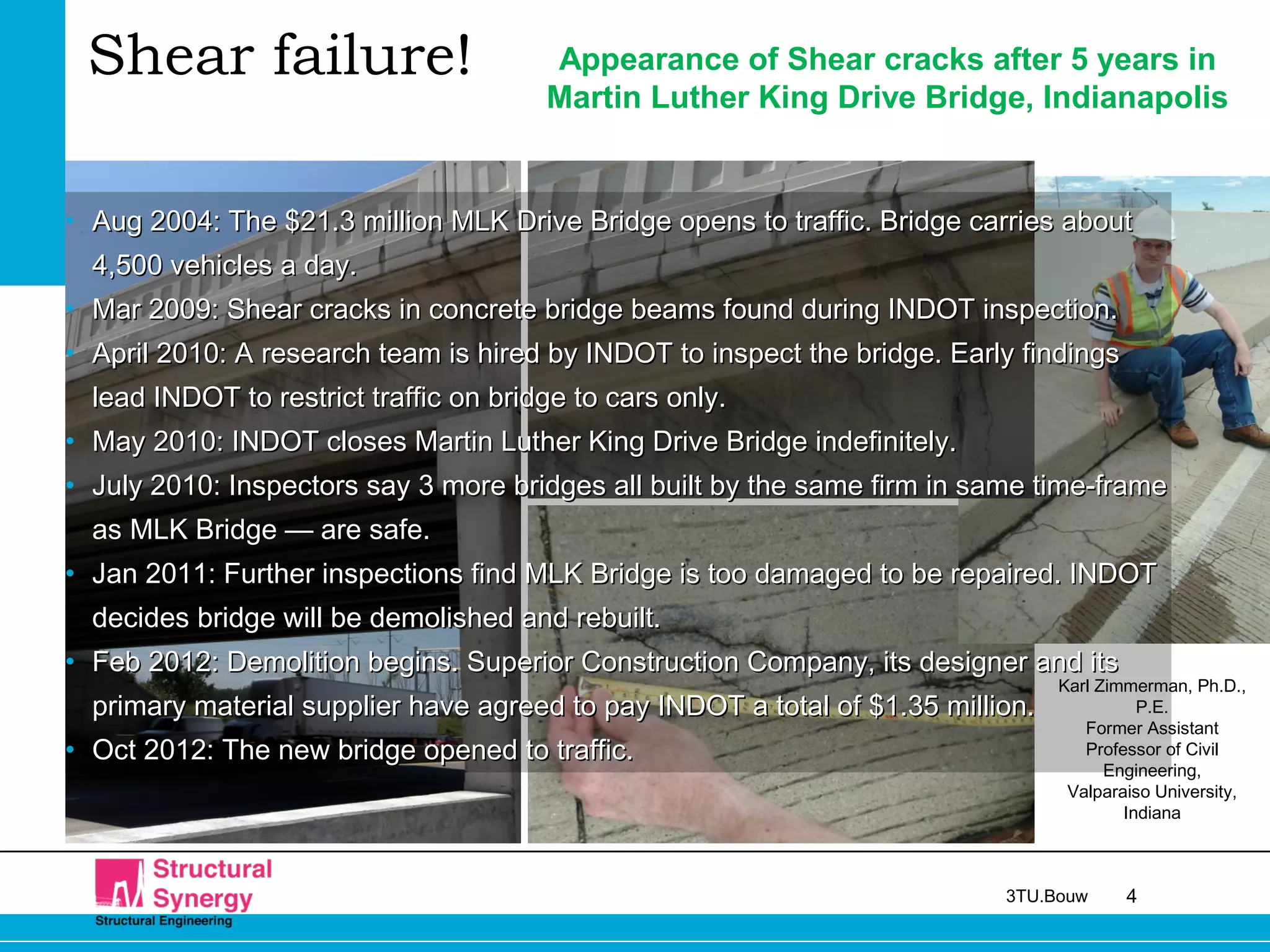 43TU.Bouw
• Aug 2004: The $21.3 million MLK Drive Bridge opens to traffic. Bridge carries aboutAug 2004: The $21.3 million MLK Drive Bridge opens to traffic. Bridge carries about
4,500 vehicles a day.4,500 vehicles a day.
• Mar 2009: Shear cracks in concrete bridge beams found during INDOT inspection.Mar 2009: Shear cracks in concrete bridge beams found during INDOT inspection.
• April 2010: A research team is hired by INDOT to inspect the bridge. Early findingsApril 2010: A research team is hired by INDOT to inspect the bridge. Early findings
lead INDOT to restrict traffic on bridge to cars only.lead INDOT to restrict traffic on bridge to cars only.
• May 2010: INDOT closes Martin Luther King Drive Bridge indefinitely.May 2010: INDOT closes Martin Luther King Drive Bridge indefinitely.
• July 2010: Inspectors say 3 more bridges all built by the same firm in same time-frameJuly 2010: Inspectors say 3 more bridges all built by the same firm in same time-frame
as MLK Bridge — are safe.as MLK Bridge — are safe.
• Jan 2011: Further inspections find MLK Bridge is too damaged to be repaired. INDOTJan 2011: Further inspections find MLK Bridge is too damaged to be repaired. INDOT
decides bridge will be demolished and rebuilt.decides bridge will be demolished and rebuilt.
• Feb 2012: Demolition begins.Feb 2012: Demolition begins. Superior Construction Company, its designer and itsSuperior Construction Company, its designer and its
primary material supplier have agreed to pay INDOT a total of $1.35 million.primary material supplier have agreed to pay INDOT a total of $1.35 million.
• Oct 2012: The new bridge opened to traffic.Oct 2012: The new bridge opened to traffic.
Appearance of Shear cracks after 5 years in
Martin Luther King Drive Bridge, Indianapolis
Karl Zimmerman, Ph.D.,
P.E.
Former Assistant
Professor of Civil
Engineering,
Valparaiso University,
Indiana
Shear failure!
 