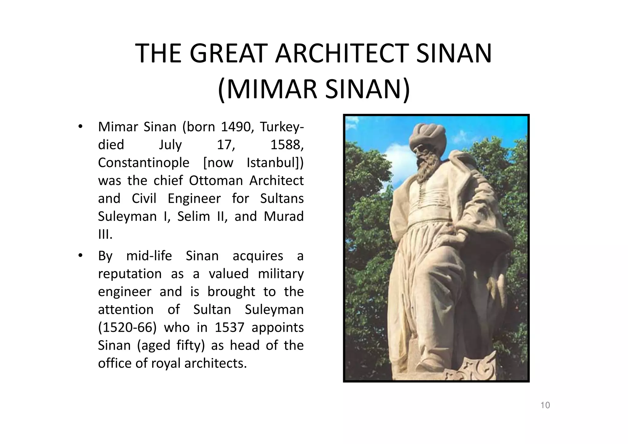 THE GREAT ARCHITECT SINAN
(MIMAR SINAN)
• Mimar Sinan (born 1490, Turkey-
died July 17, 1588,
Constantinople [now Istanbul])
was the chief Ottoman Architect
and Civil Engineer for Sultans
Suleyman I, Selim II, and Murad
III.
• By mid-life Sinan acquires a
reputation as a valued military
engineer and is brought to the
attention of Sultan Suleyman
(1520-66) who in 1537 appoints
Sinan (aged fifty) as head of the
office of royal architects.
10
 