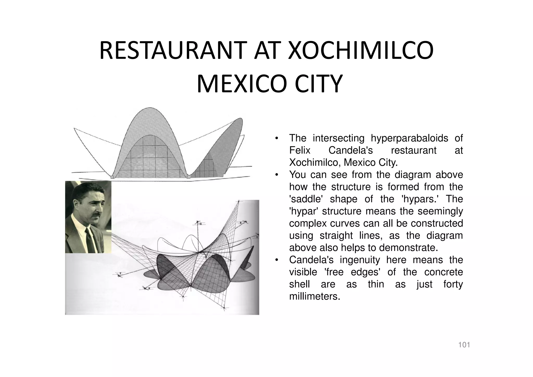RESTAURANT AT XOCHIMILCO
MEXICO CITY
101
• The intersecting hyperparabaloids of
Felix Candela's restaurant at
Xochimilco, Mexico City.
• You can see from the diagram above
how the structure is formed from the
'saddle' shape of the 'hypars.' The
'hypar' structure means the seemingly
complex curves can all be constructed
using straight lines, as the diagram
above also helps to demonstrate.
• Candela's ingenuity here means the
visible 'free edges' of the concrete
shell are as thin as just forty
millimeters.
 