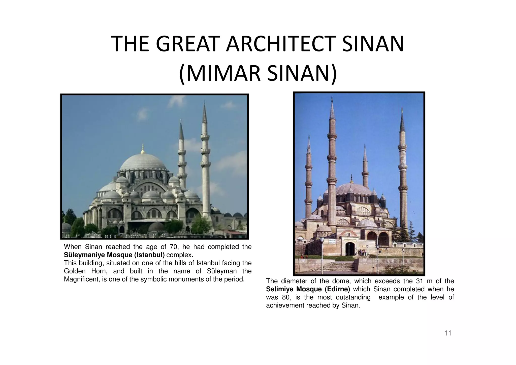 THE GREAT ARCHITECT SINAN
(MIMAR SINAN)
11
The diameter of the dome, which exceeds the 31 m of the
Selimiye Mosque (Edirne) which Sinan completed when he
was 80, is the most outstanding example of the level of
achievement reached by Sinan.
When Sinan reached the age of 70, he had completed the
Süleymaniye Mosque (Istanbul) complex.
This building, situated on one of the hills of Istanbul facing the
Golden Horn, and built in the name of Süleyman the
Magnificent, is one of the symbolic monuments of the period.
 