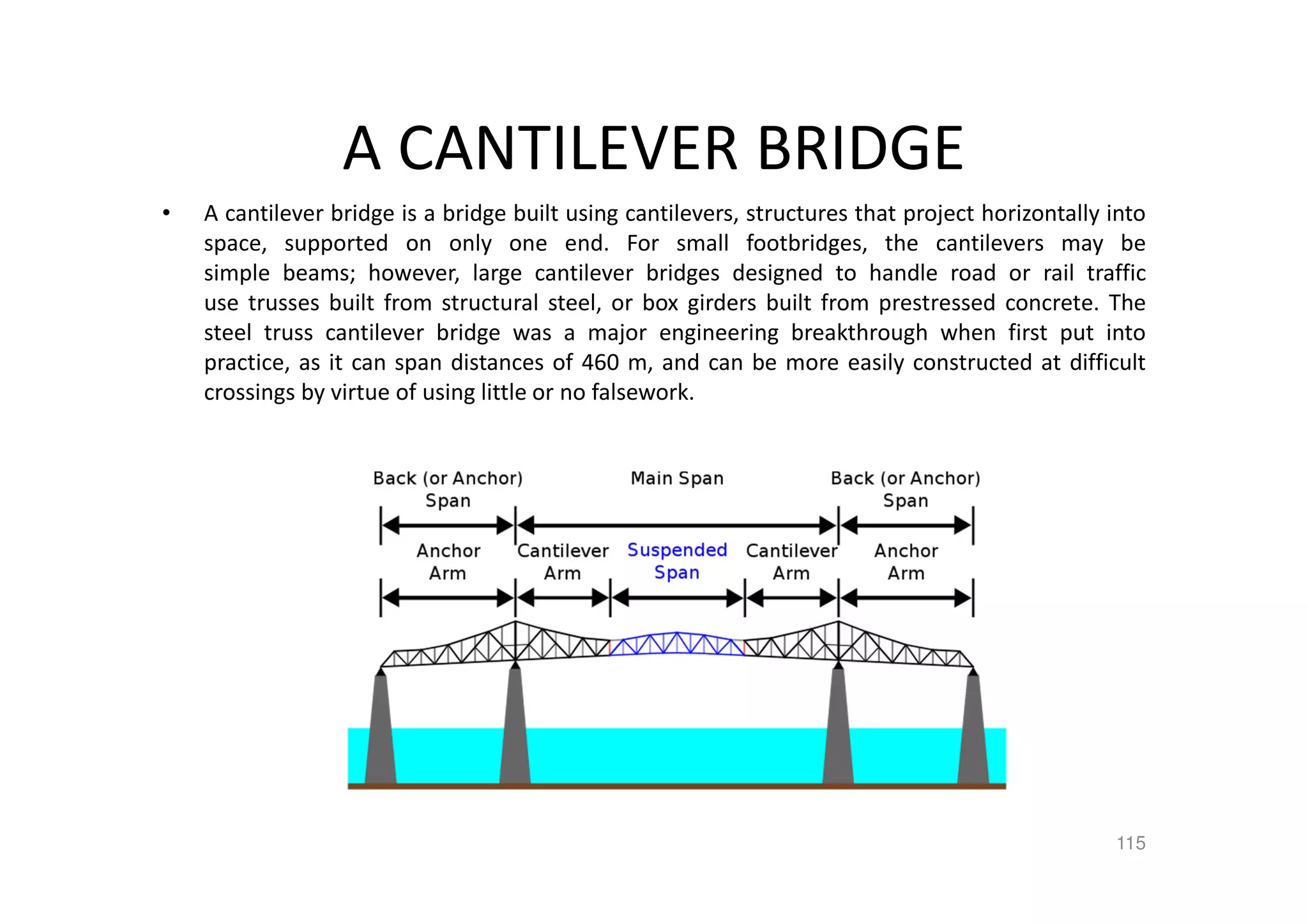 A CANTILEVER BRIDGE
• A cantilever bridge is a bridge built using cantilevers, structures that project horizontally into
space, supported on only one end. For small footbridges, the cantilevers may be
simple beams; however, large cantilever bridges designed to handle road or rail traffic
use trusses built from structural steel, or box girders built from prestressed concrete. The
steel truss cantilever bridge was a major engineering breakthrough when first put into
practice, as it can span distances of 460 m, and can be more easily constructed at difficult
crossings by virtue of using little or no falsework.
115
 
