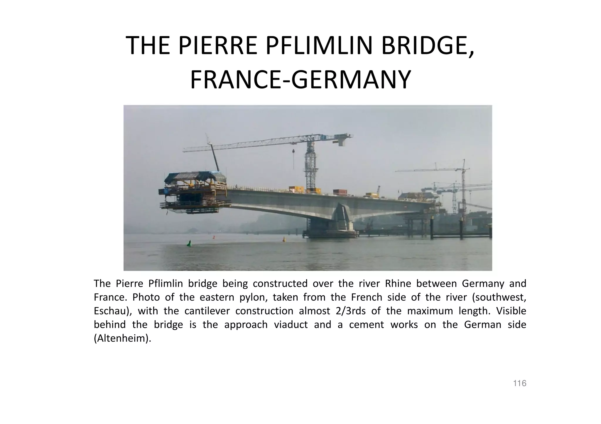 THE PIERRE PFLIMLIN BRIDGE,
FRANCE-GERMANY
The Pierre Pflimlin bridge being constructed over the river Rhine between Germany and
France. Photo of the eastern pylon, taken from the French side of the river (southwest,
Eschau), with the cantilever construction almost 2/3rds of the maximum length. Visible
behind the bridge is the approach viaduct and a cement works on the German side
(Altenheim).
116
 