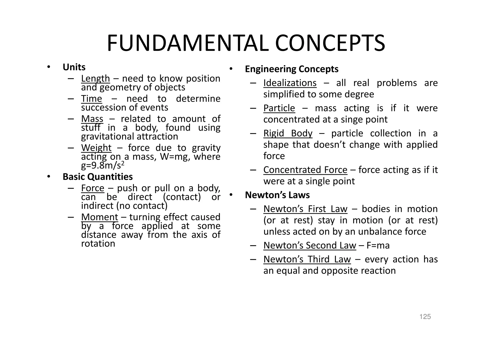 125
FUNDAMENTAL CONCEPTS
• Units
– Length – need to know position
and geometry of objects
– Time – need to determine
succession of events
– Mass – related to amount of
stuff in a body, found using
gravitational attraction
– Weight – force due to gravity
acting on a mass, W=mg, where
g=9.8m/s2
• Basic Quantities
– Force – push or pull on a body,
can be direct (contact) or
indirect (no contact)
– Moment – turning effect caused
by a force applied at some
distance away from the axis of
rotation
• Engineering Concepts
– Idealizations – all real problems are
simplified to some degree
– Particle – mass acting is if it were
concentrated at a singe point
– Rigid Body – particle collection in a
shape that doesn’t change with applied
force
– Concentrated Force – force acting as if it
were at a single point
• Newton’s Laws
– Newton’s First Law – bodies in motion
(or at rest) stay in motion (or at rest)
unless acted on by an unbalance force
– Newton’s Second Law – F=ma
– Newton’s Third Law – every action has
an equal and opposite reaction
 