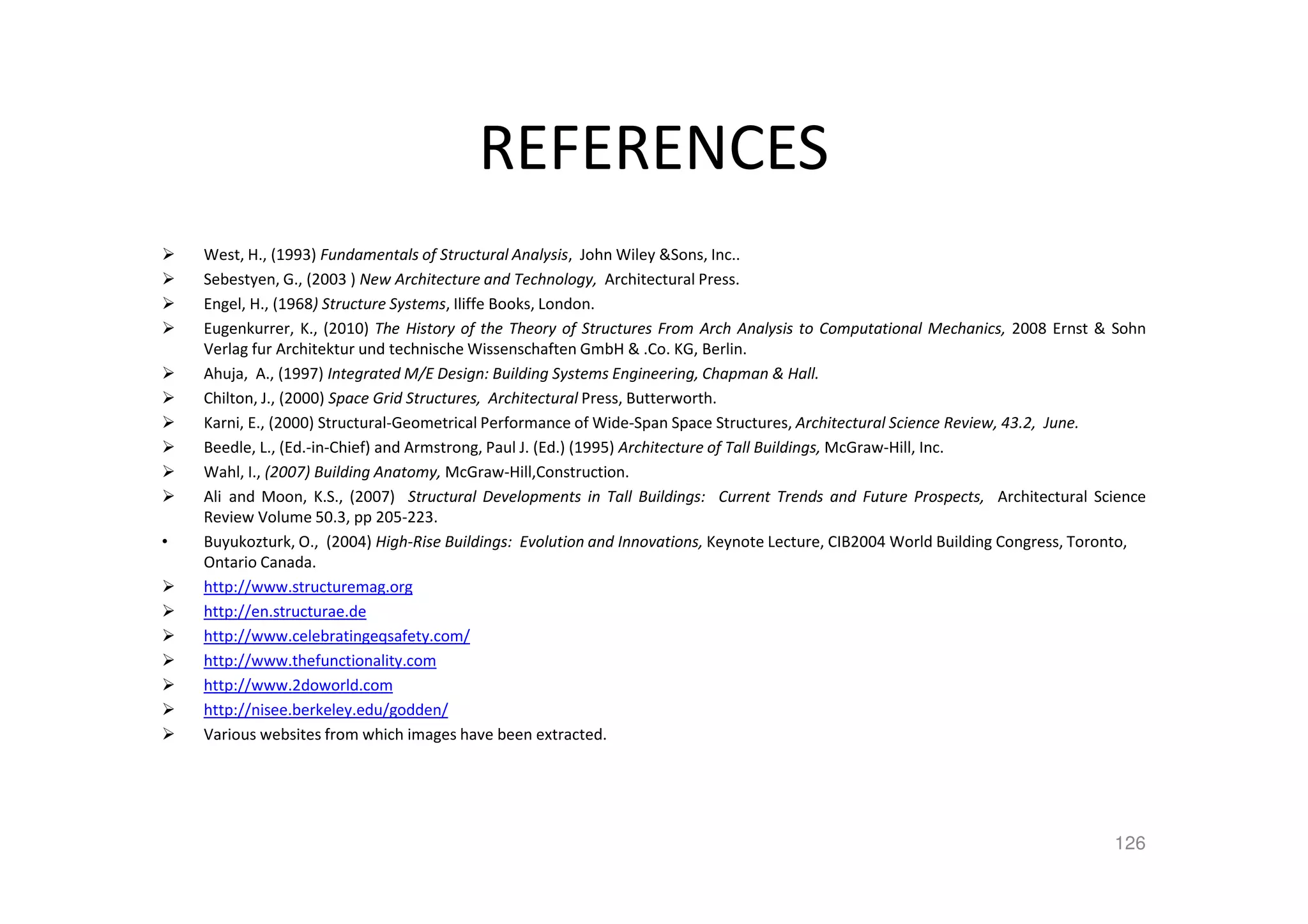 REFERENCES
West, H., (1993) Fundamentals of Structural Analysis, John Wiley &Sons, Inc..
Sebestyen, G., (2003 ) New Architecture and Technology, Architectural Press.
Engel, H., (1968) Structure Systems, Iliffe Books, London.
Eugenkurrer, K., (2010) The History of the Theory of Structures From Arch Analysis to Computational Mechanics, 2008 Ernst & Sohn
Verlag fur Architektur und technische Wissenschaften GmbH & .Co. KG, Berlin.
Ahuja, A., (1997) Integrated M/E Design: Building Systems Engineering, Chapman & Hall.
Chilton, J., (2000) Space Grid Structures, Architectural Press, Butterworth.
Karni, E., (2000) Structural-Geometrical Performance of Wide-Span Space Structures, Architectural Science Review, 43.2, June.
Beedle, L., (Ed.-in-Chief) and Armstrong, Paul J. (Ed.) (1995) Architecture of Tall Buildings, McGraw-Hill, Inc.
Wahl, I., (2007) Building Anatomy, McGraw-Hill,Construction.
Ali and Moon, K.S., (2007) Structural Developments in Tall Buildings: Current Trends and Future Prospects, Architectural Science
Review Volume 50.3, pp 205-223.
• Buyukozturk, O., (2004) High-Rise Buildings: Evolution and Innovations, Keynote Lecture, CIB2004 World Building Congress, Toronto,
Ontario Canada.
http://www.structuremag.org
http://en.structurae.de
http://www.celebratingeqsafety.com/
http://www.thefunctionality.com
http://www.2doworld.com
http://nisee.berkeley.edu/godden/
Various websites from which images have been extracted.
126
 