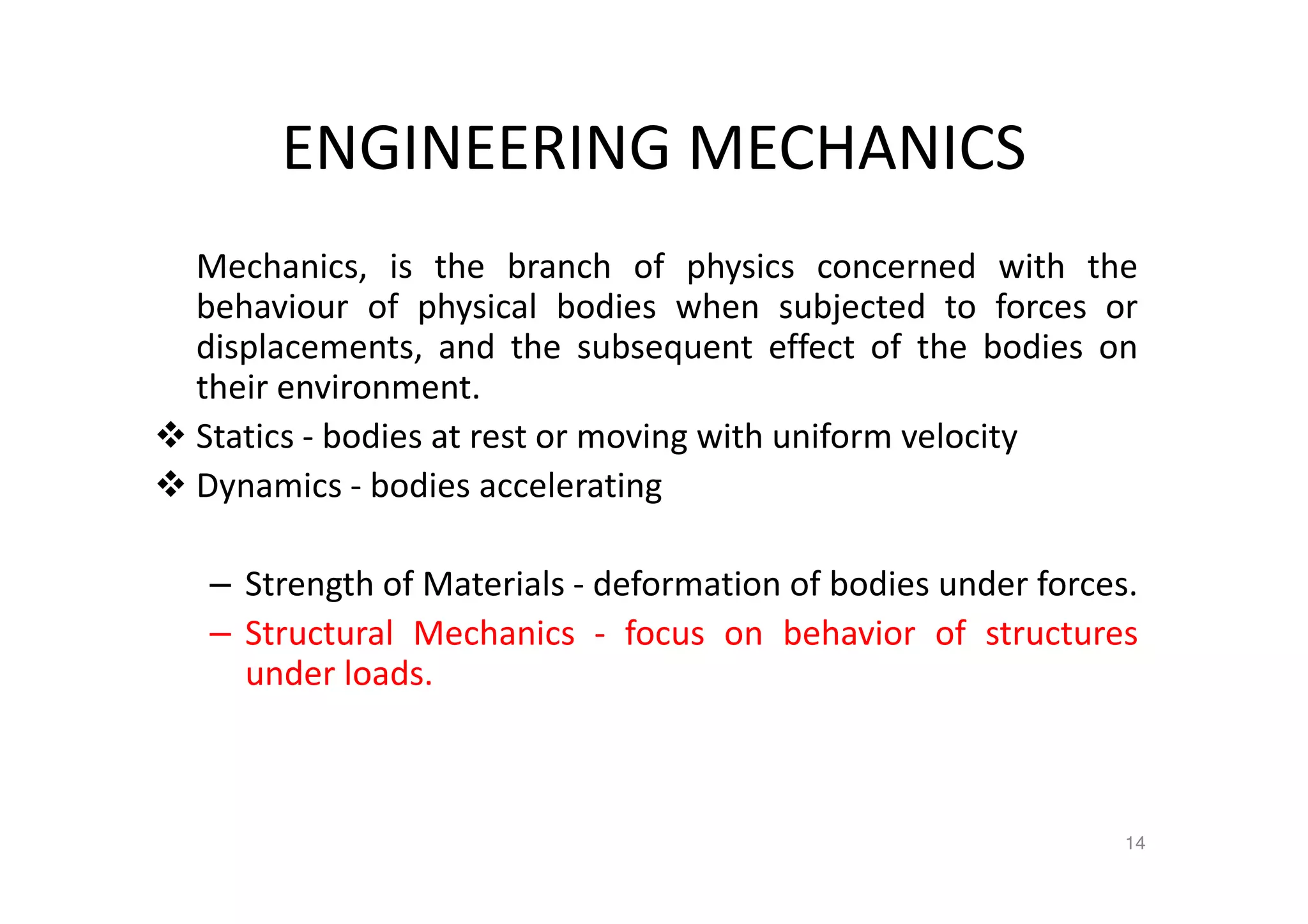 ENGINEERING MECHANICS
Mechanics, is the branch of physics concerned with the
behaviour of physical bodies when subjected to forces or
displacements, and the subsequent effect of the bodies on
their environment.
Statics - bodies at rest or moving with uniform velocity
Dynamics - bodies accelerating
– Strength of Materials - deformation of bodies under forces.
– Structural Mechanics - focus on behavior of structures
under loads.
14
 