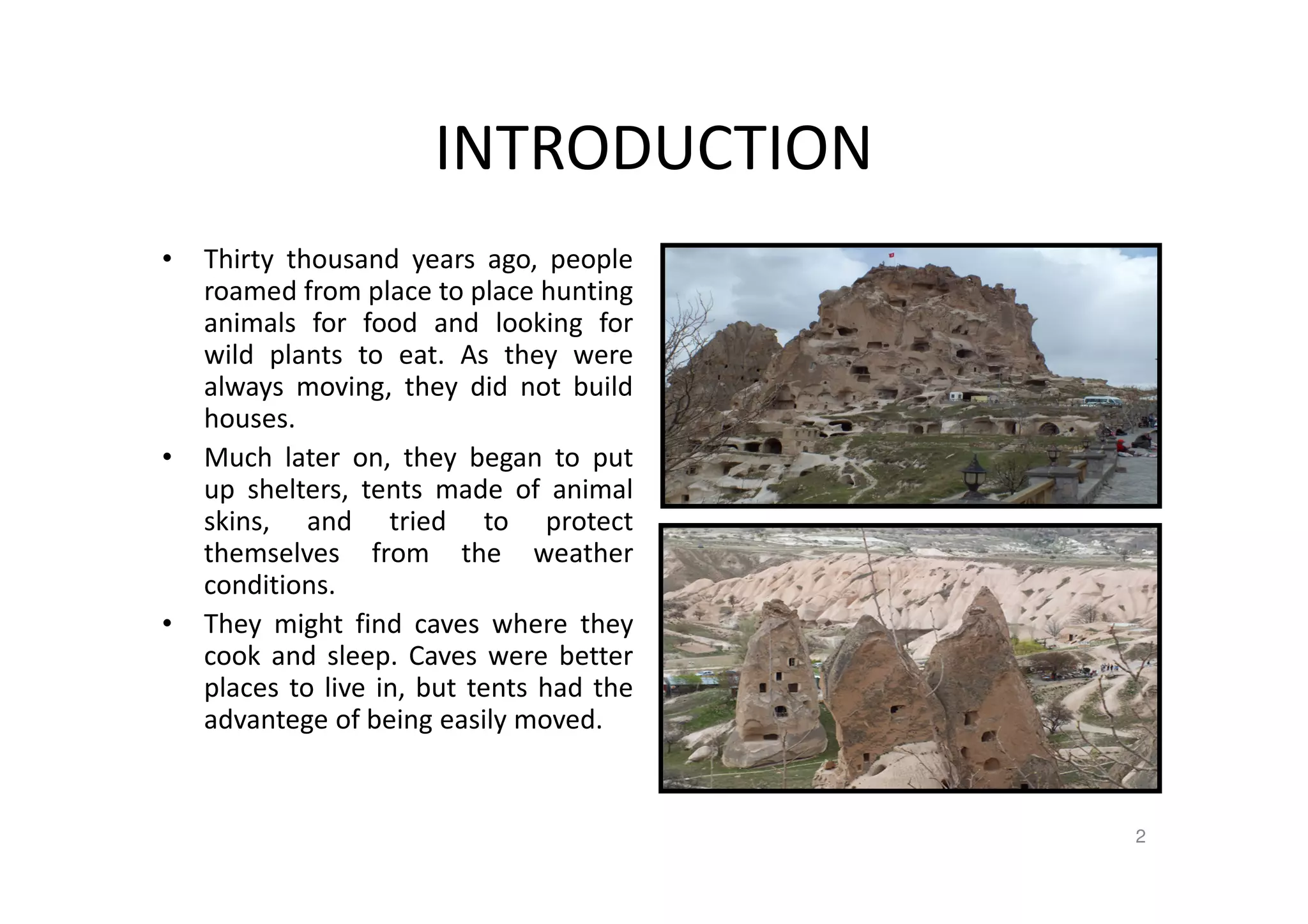 INTRODUCTION
• Thirty thousand years ago, people
roamed from place to place hunting
animals for food and looking for
wild plants to eat. As they were
always moving, they did not build
houses.
• Much later on, they began to put
up shelters, tents made of animal
skins, and tried to protect
themselves from the weather
conditions.
• They might find caves where they
cook and sleep. Caves were better
places to live in, but tents had the
advantege of being easily moved.
Capodocia-Türkiye
2
 