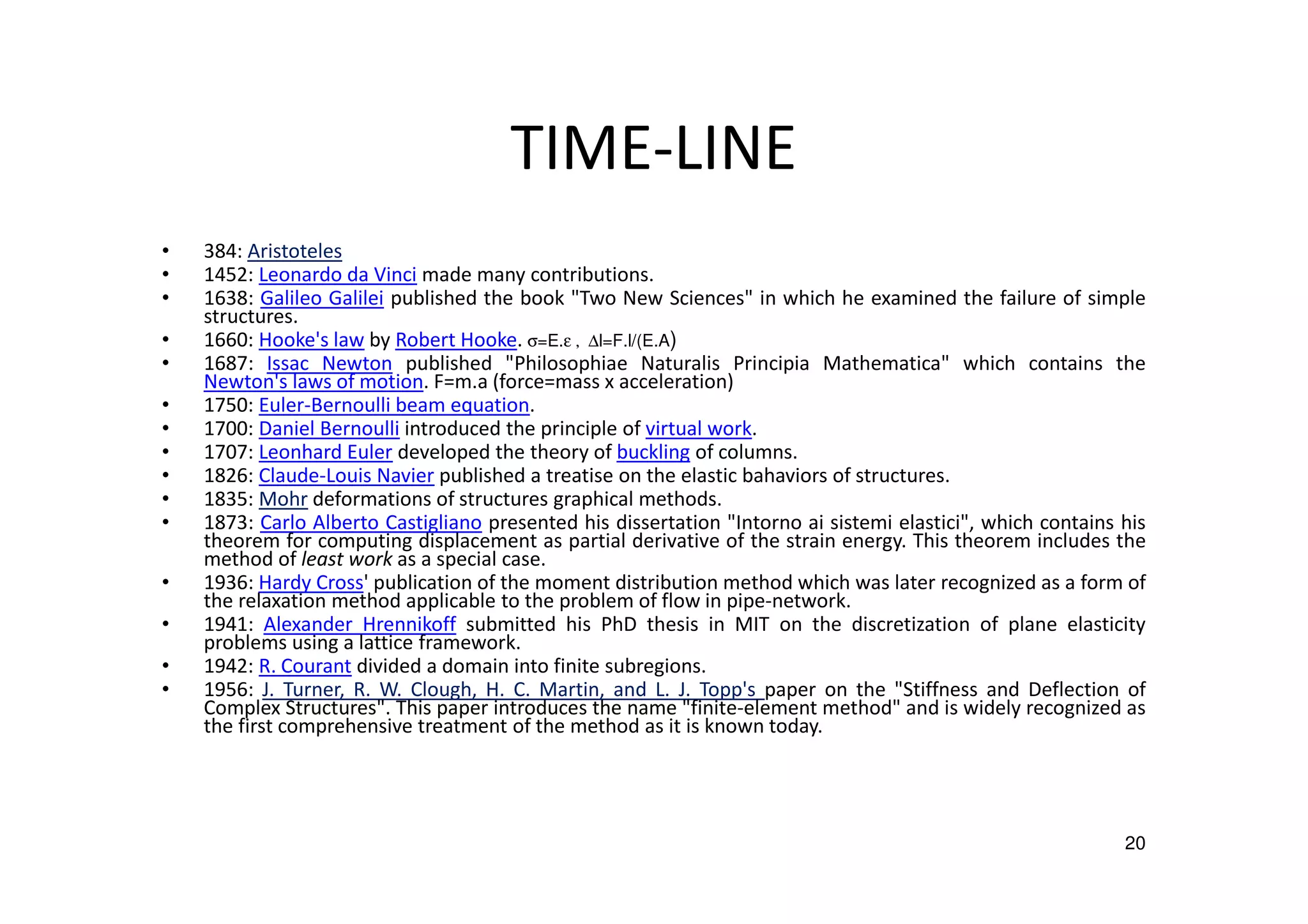 TIME-LINE
• 384: Aristoteles
• 1452: Leonardo da Vinci made many contributions.
• 1638: Galileo Galilei published the book "Two New Sciences" in which he examined the failure of simple
structures.
• 1660: Hooke's law by Robert Hooke. σ=E.ε , ∆l=F.l/(E.A)
• 1687: Issac Newton published "Philosophiae Naturalis Principia Mathematica" which contains the
Newton's laws of motion. F=m.a (force=mass x acceleration)
• 1750: Euler-Bernoulli beam equation.
• 1700: Daniel Bernoulli introduced the principle of virtual work.
• 1707: Leonhard Euler developed the theory of buckling of columns.
• 1826: Claude-Louis Navier published a treatise on the elastic bahaviors of structures.
• 1835: Mohr deformations of structures graphical methods.
• 1873: Carlo Alberto Castigliano presented his dissertation "Intorno ai sistemi elastici", which contains his
theorem for computing displacement as partial derivative of the strain energy. This theorem includes the
method of least work as a special case.
• 1936: Hardy Cross' publication of the moment distribution method which was later recognized as a form of
the relaxation method applicable to the problem of flow in pipe-network.
• 1941: Alexander Hrennikoff submitted his PhD thesis in MIT on the discretization of plane elasticity
problems using a lattice framework.
• 1942: R. Courant divided a domain into finite subregions.
• 1956: J. Turner, R. W. Clough, H. C. Martin, and L. J. Topp's paper on the "Stiffness and Deflection of
Complex Structures". This paper introduces the name "finite-element method" and is widely recognized as
the first comprehensive treatment of the method as it is known today.
20
 