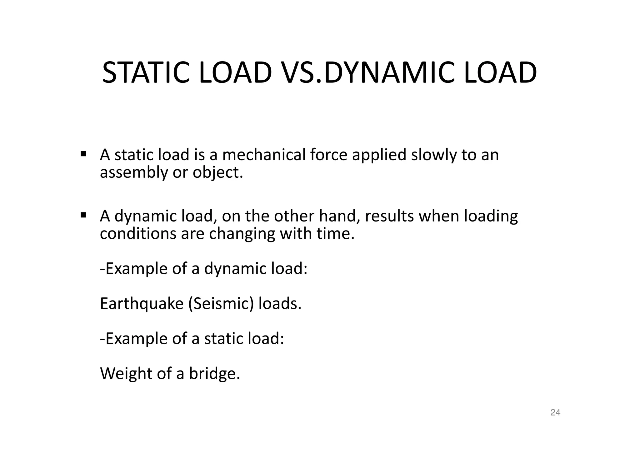 STATIC LOAD VS.DYNAMIC LOAD
A static load is a mechanical force applied slowly to an
assembly or object.
A dynamic load, on the other hand, results when loading
conditions are changing with time.
-Example of a dynamic load:
Earthquake (Seismic) loads.
-Example of a static load:
Weight of a bridge.
24
 