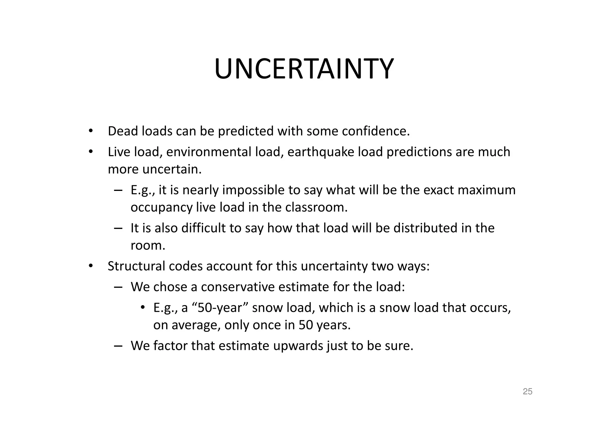 UNCERTAINTY
• Dead loads can be predicted with some confidence.
• Live load, environmental load, earthquake load predictions are much
more uncertain.
– E.g., it is nearly impossible to say what will be the exact maximum
occupancy live load in the classroom.
– It is also difficult to say how that load will be distributed in the
room.
• Structural codes account for this uncertainty two ways:
– We chose a conservative estimate for the load:
• E.g., a “50-year” snow load, which is a snow load that occurs,
on average, only once in 50 years.
– We factor that estimate upwards just to be sure.
25
 