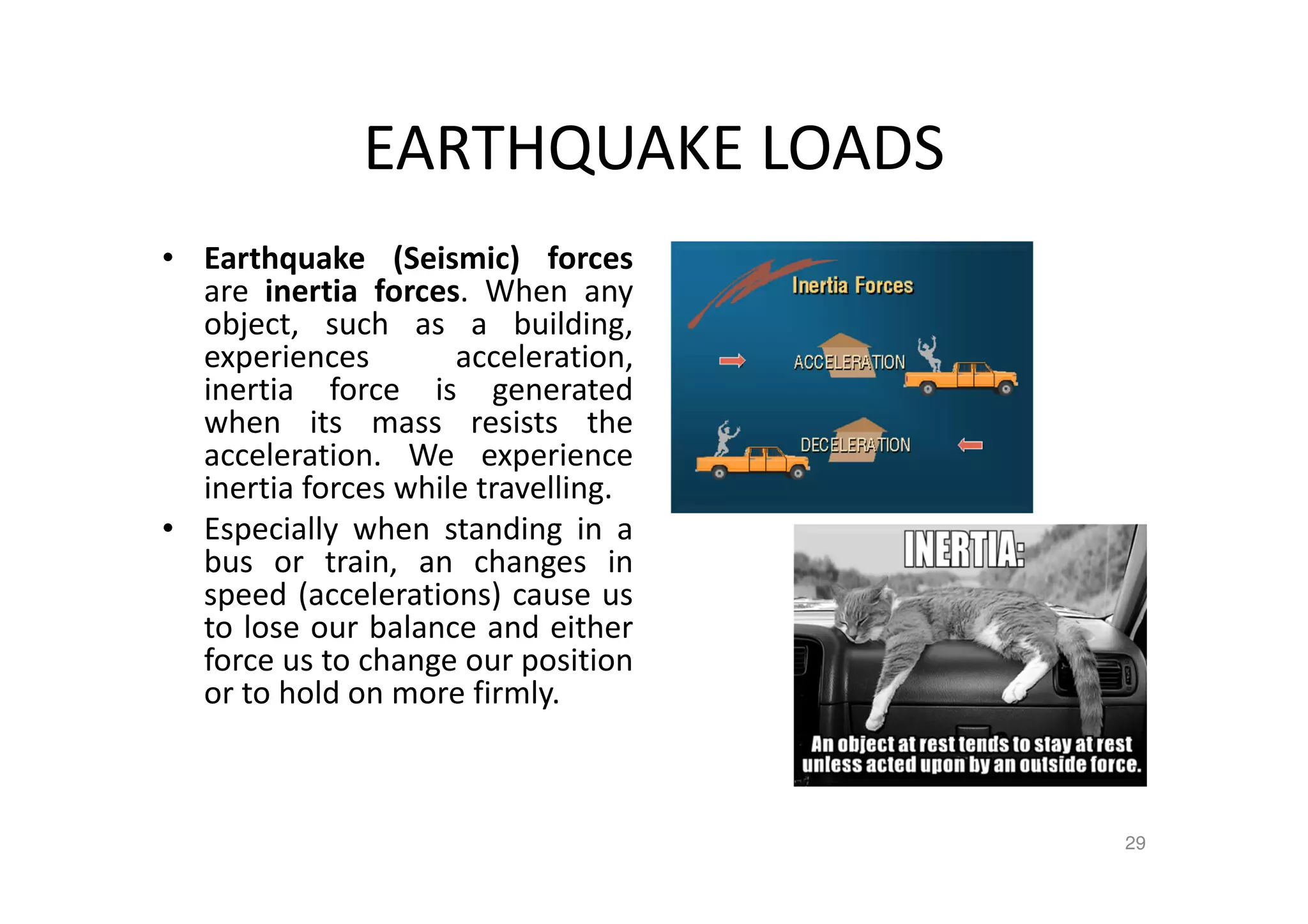 EARTHQUAKE LOADS
• Earthquake (Seismic) forces
are inertia forces. When any
object, such as a building,
experiences acceleration,
inertia force is generated
when its mass resists the
acceleration. We experience
inertia forces while travelling.
• Especially when standing in a
bus or train, an changes in
speed (accelerations) cause us
to lose our balance and either
force us to change our position
or to hold on more firmly.
29
 