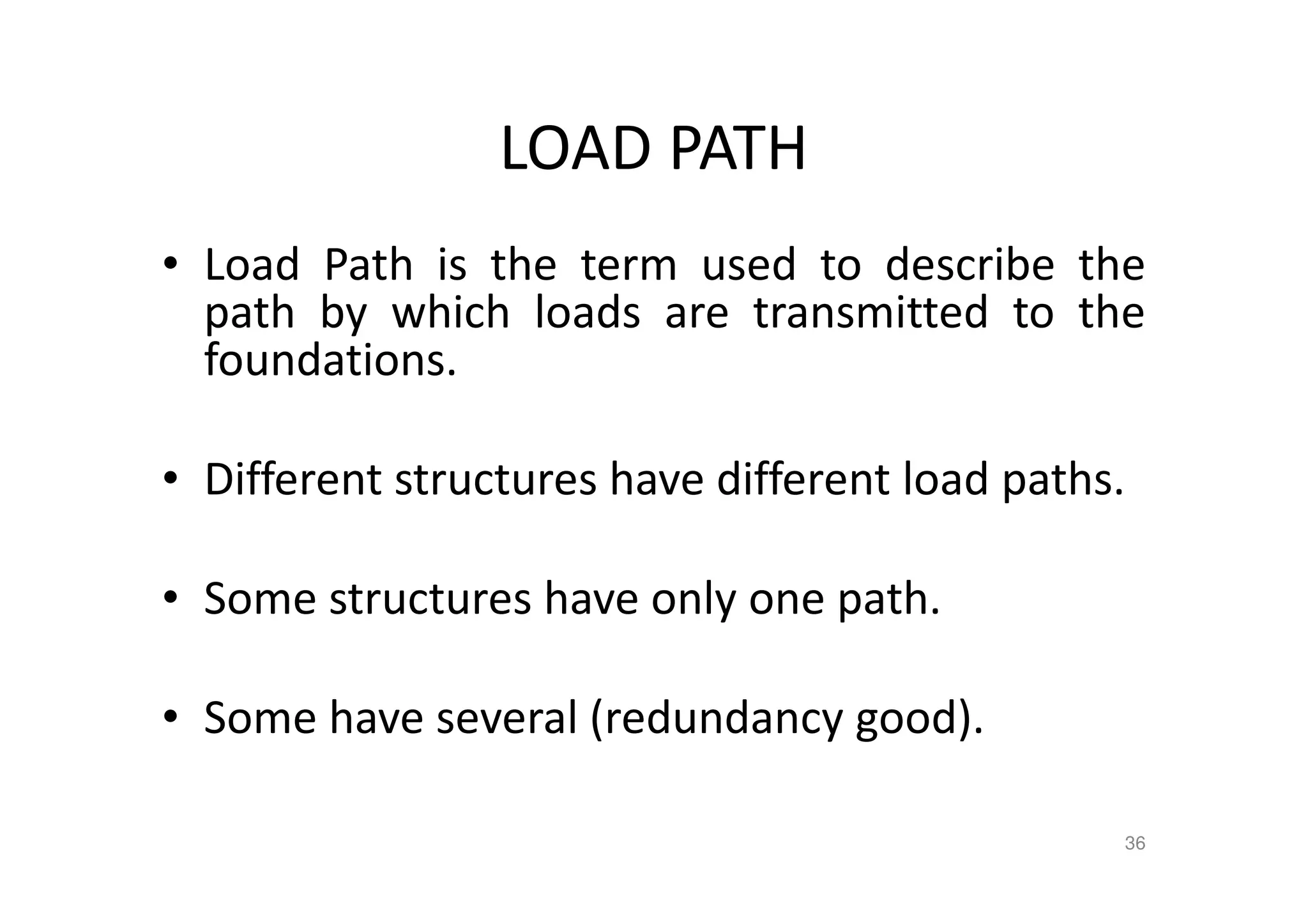 LOAD PATH
• Load Path is the term used to describe the
path by which loads are transmitted to the
foundations.
• Different structures have different load paths.
• Some structures have only one path.
• Some have several (redundancy good).
36
 