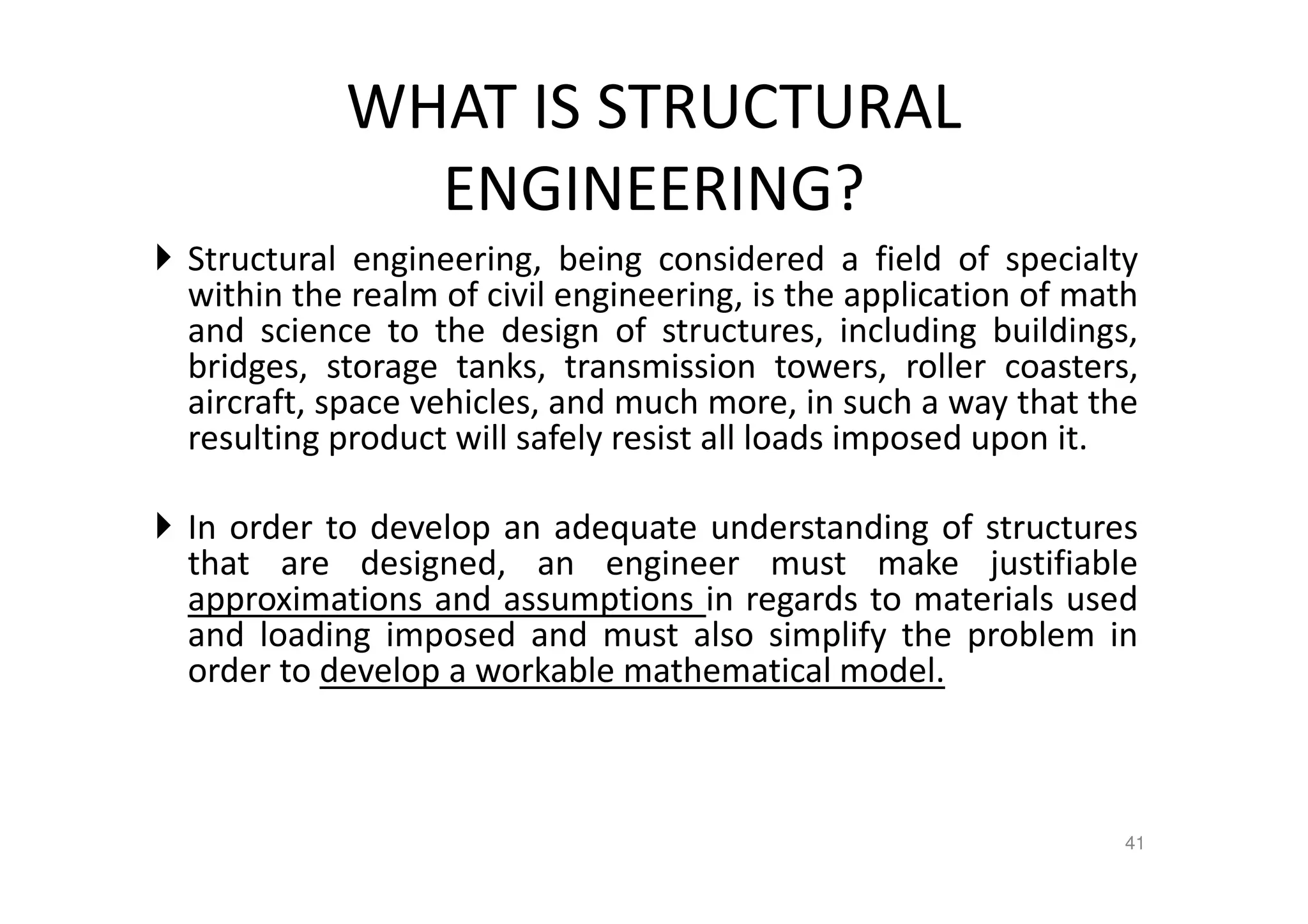 WHAT IS STRUCTURAL
ENGINEERING?
Structural engineering, being considered a field of specialty
within the realm of civil engineering, is the application of math
and science to the design of structures, including buildings,
bridges, storage tanks, transmission towers, roller coasters,
aircraft, space vehicles, and much more, in such a way that the
resulting product will safely resist all loads imposed upon it.
In order to develop an adequate understanding of structures
that are designed, an engineer must make justifiable
approximations and assumptions in regards to materials used
and loading imposed and must also simplify the problem in
order to develop a workable mathematical model.
41
 