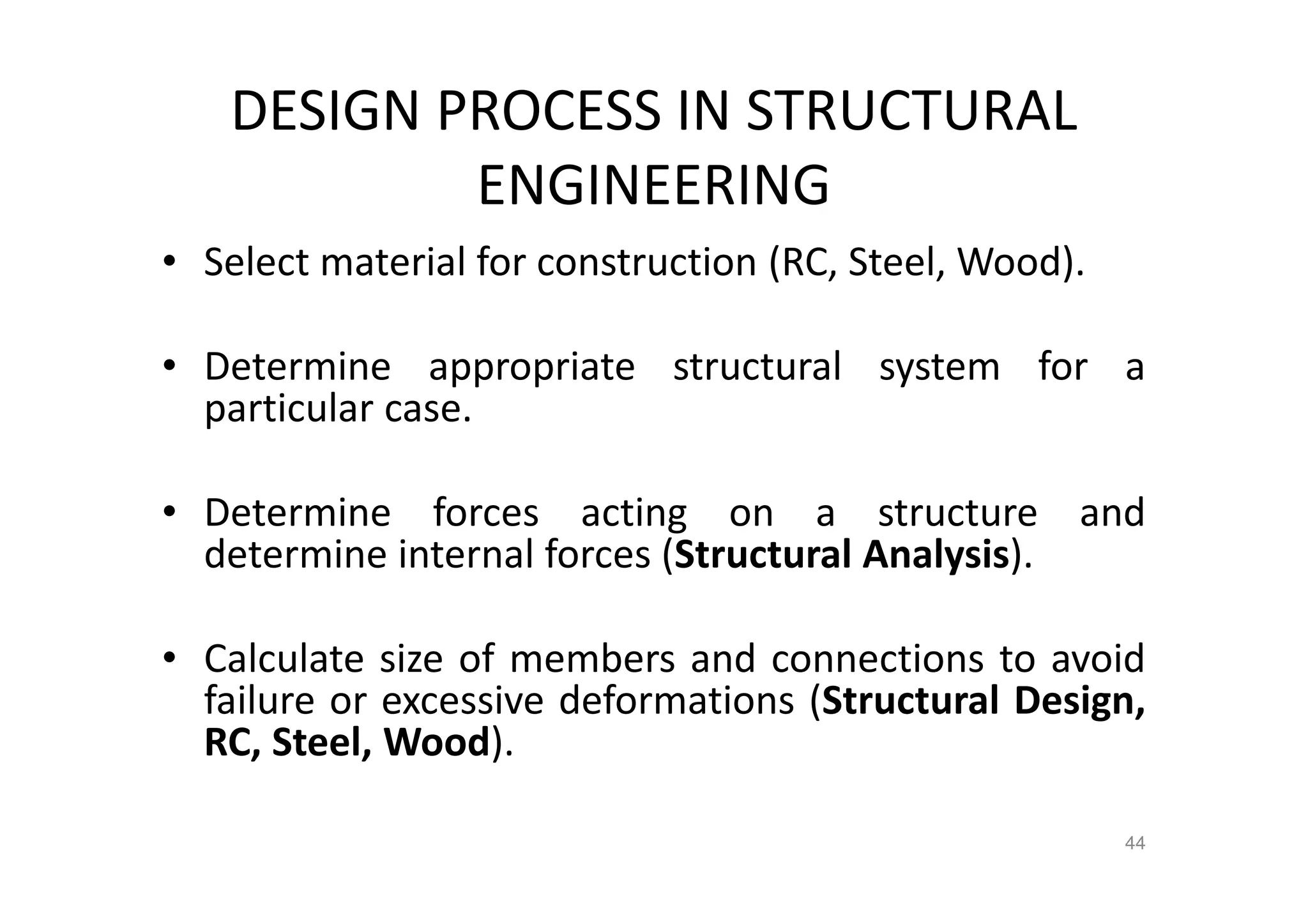 DESIGN PROCESS IN STRUCTURAL
ENGINEERING
• Select material for construction (RC, Steel, Wood).
• Determine appropriate structural system for a
particular case.
• Determine forces acting on a structure and
determine internal forces (Structural Analysis).
• Calculate size of members and connections to avoid
failure or excessive deformations (Structural Design,
RC, Steel, Wood).
44
 