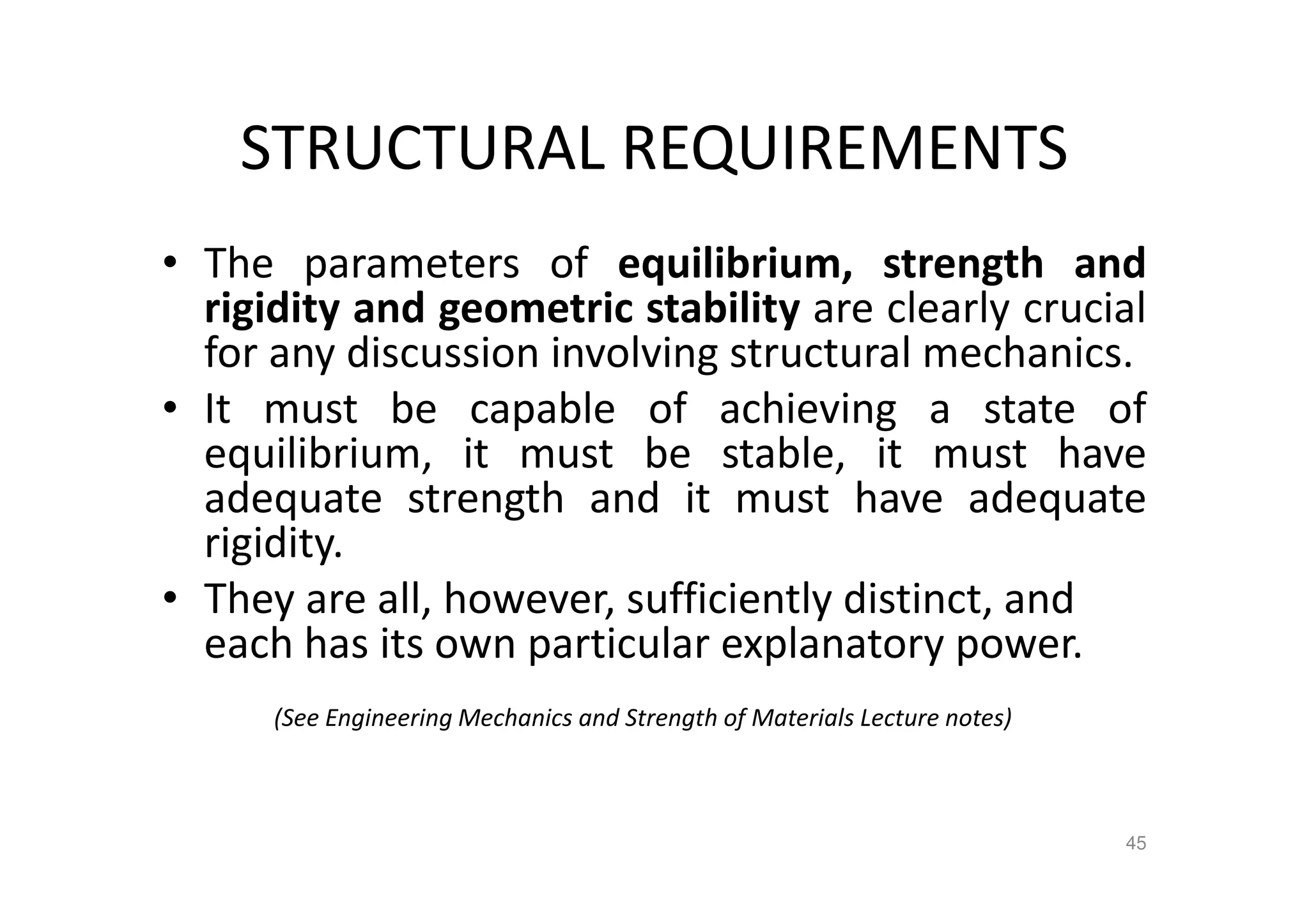 STRUCTURAL REQUIREMENTS
• The parameters of equilibrium, strength and
rigidity and geometric stability are clearly crucial
for any discussion involving structural mechanics.
• It must be capable of achieving a state of
equilibrium, it must be stable, it must have
adequate strength and it must have adequate
rigidity.
• They are all, however, sufficiently distinct, and
each has its own particular explanatory power.
(See Engineering Mechanics and Strength of Materials Lecture notes)
45
 