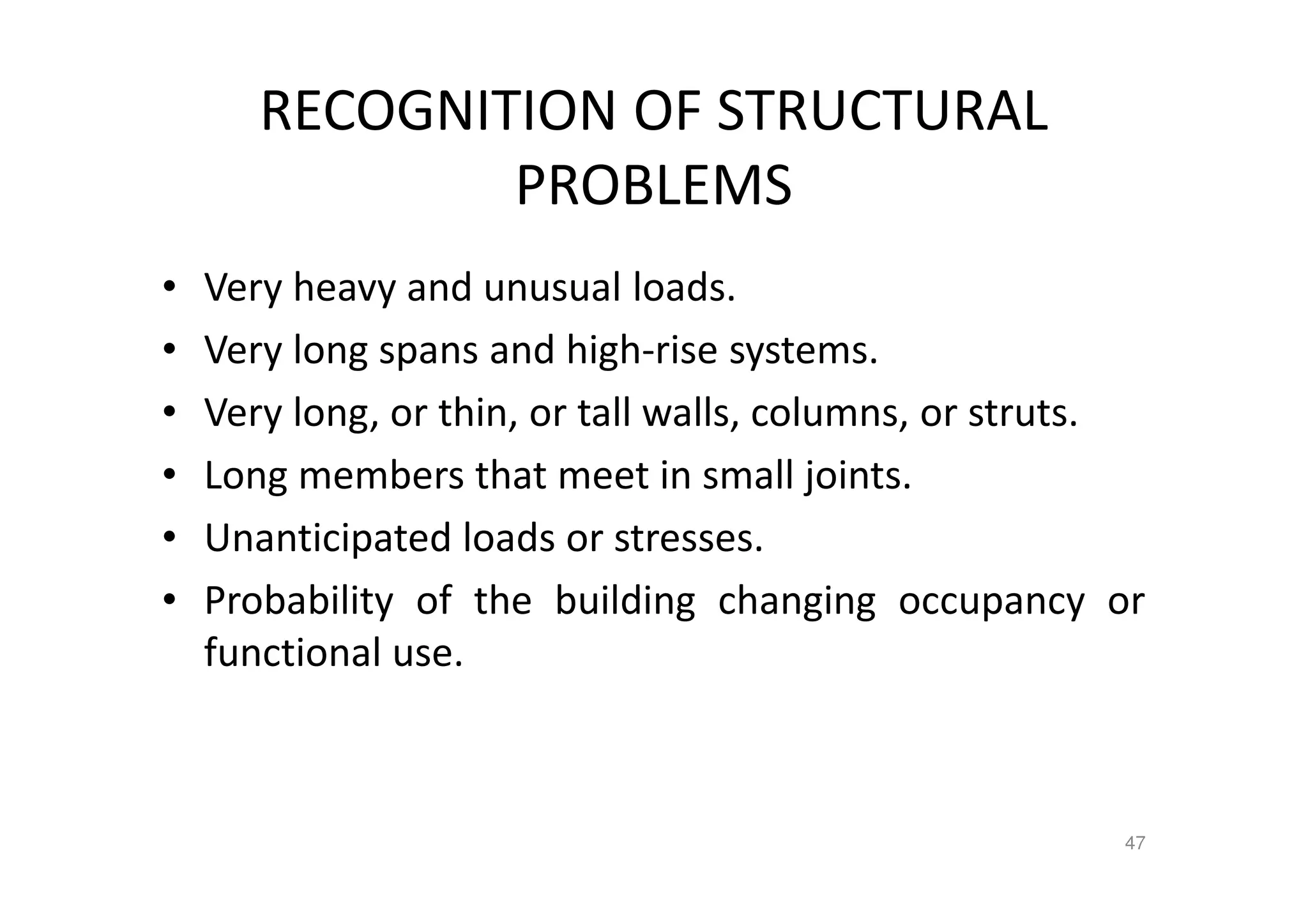 RECOGNITION OF STRUCTURAL
PROBLEMS
• Very heavy and unusual loads.
• Very long spans and high-rise systems.
• Very long, or thin, or tall walls, columns, or struts.
• Long members that meet in small joints.
• Unanticipated loads or stresses.
• Probability of the building changing occupancy or
functional use.
47
 