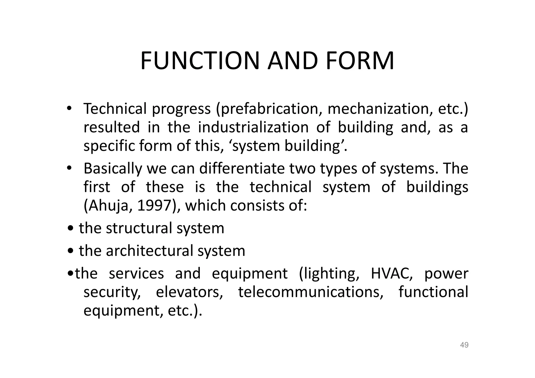 FUNCTION AND FORM
• Technical progress (prefabrication, mechanization, etc.)
resulted in the industrialization of building and, as a
specific form of this, ‘system building’.
• Basically we can differentiate two types of systems. The
first of these is the technical system of buildings
(Ahuja, 1997), which consists of:
• the structural system
• the architectural system
•the services and equipment (lighting, HVAC, power
security, elevators, telecommunications, functional
equipment, etc.).
49
 