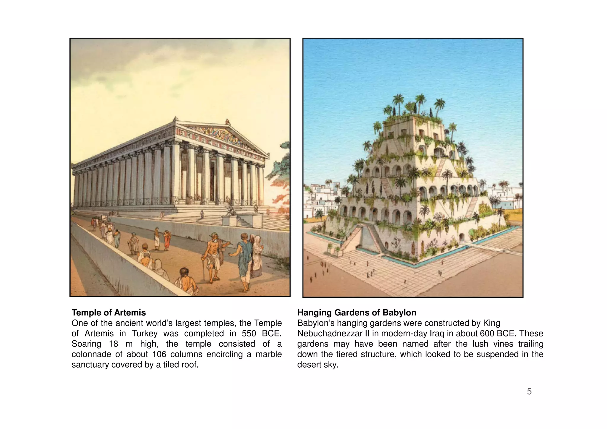 5
Hanging Gardens of Babylon
Babylon’s hanging gardens were constructed by King
Nebuchadnezzar II in modern-day Iraq in about 600 BCE. These
gardens may have been named after the lush vines trailing
down the tiered structure, which looked to be suspended in the
desert sky.
Temple of Artemis
One of the ancient world’s largest temples, the Temple
of Artemis in Turkey was completed in 550 BCE.
Soaring 18 m high, the temple consisted of a
colonnade of about 106 columns encircling a marble
sanctuary covered by a tiled roof.
 