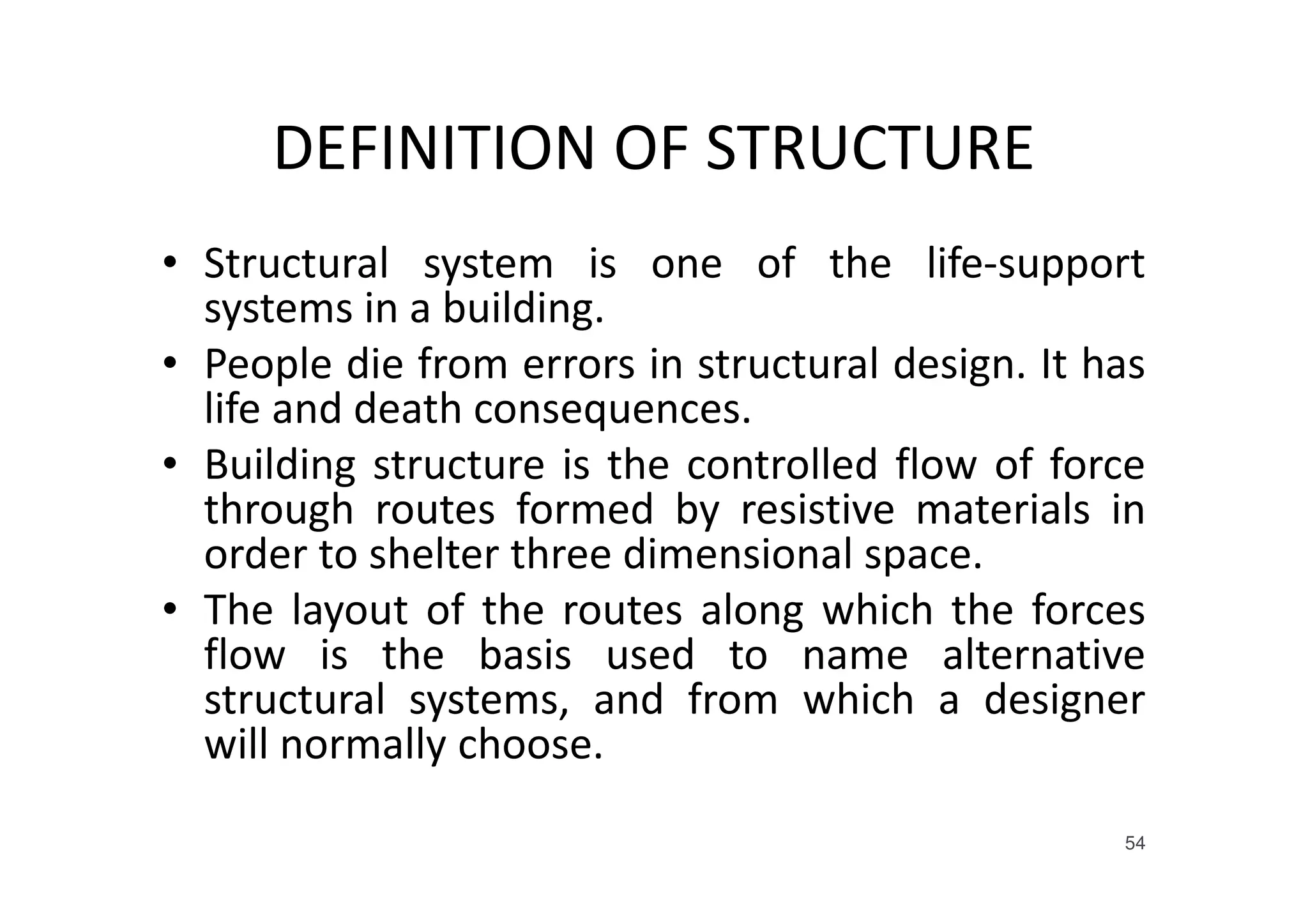 DEFINITION OF STRUCTURE
• Structural system is one of the life-support
systems in a building.
• People die from errors in structural design. It has
life and death consequences.
• Building structure is the controlled flow of force
through routes formed by resistive materials in
order to shelter three dimensional space.
• The layout of the routes along which the forces
flow is the basis used to name alternative
structural systems, and from which a designer
will normally choose.
54
 