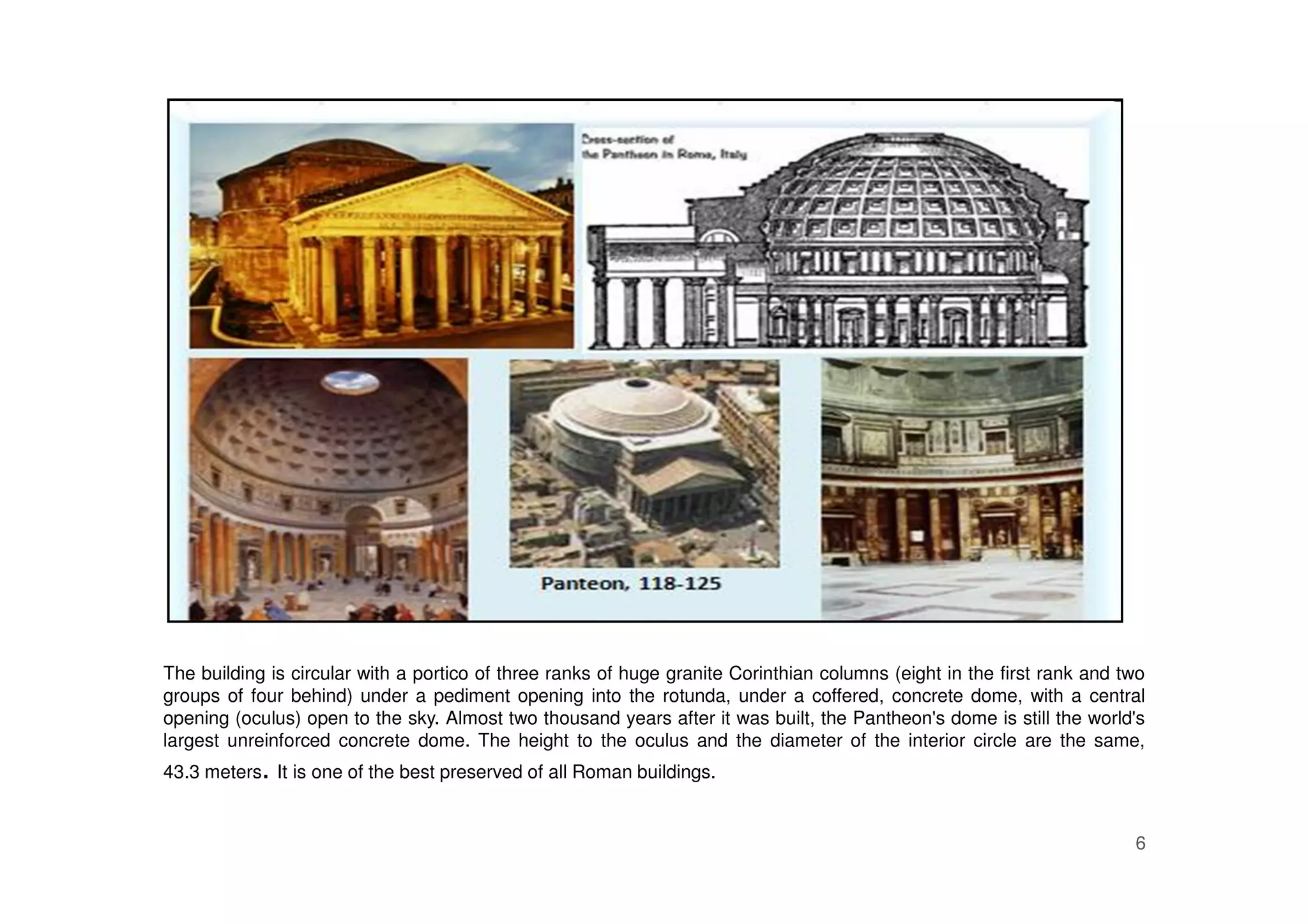 6
The building is circular with a portico of three ranks of huge granite Corinthian columns (eight in the first rank and two
groups of four behind) under a pediment opening into the rotunda, under a coffered, concrete dome, with a central
opening (oculus) open to the sky. Almost two thousand years after it was built, the Pantheon's dome is still the world's
largest unreinforced concrete dome. The height to the oculus and the diameter of the interior circle are the same,
43.3 meters. It is one of the best preserved of all Roman buildings.
 