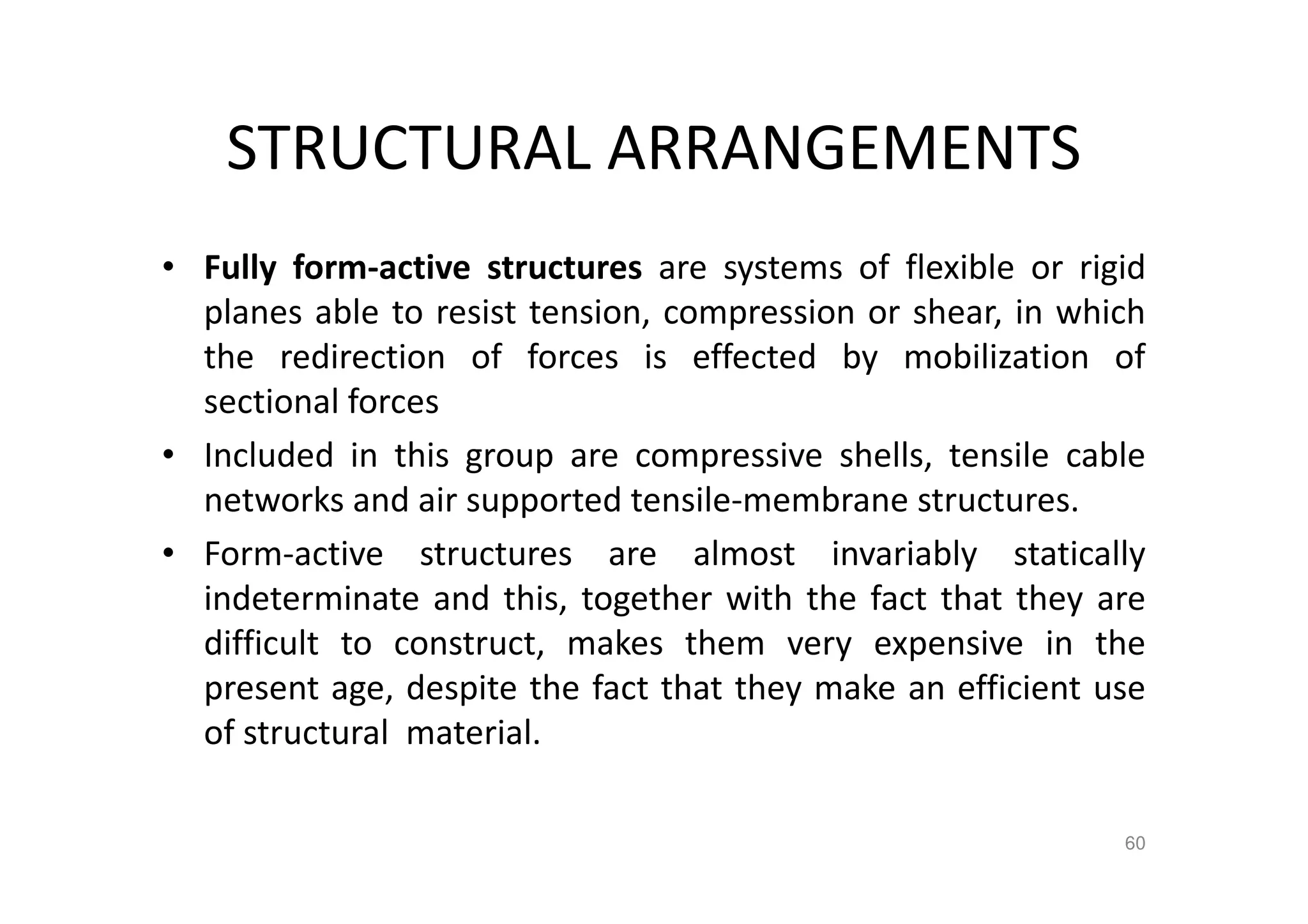 STRUCTURAL ARRANGEMENTS
• Fully form-active structures are systems of flexible or rigid
planes able to resist tension, compression or shear, in which
the redirection of forces is effected by mobilization of
sectional forces
• Included in this group are compressive shells, tensile cable
networks and air supported tensile-membrane structures.
• Form-active structures are almost invariably statically
indeterminate and this, together with the fact that they are
difficult to construct, makes them very expensive in the
present age, despite the fact that they make an efficient use
of structural material.
60
 