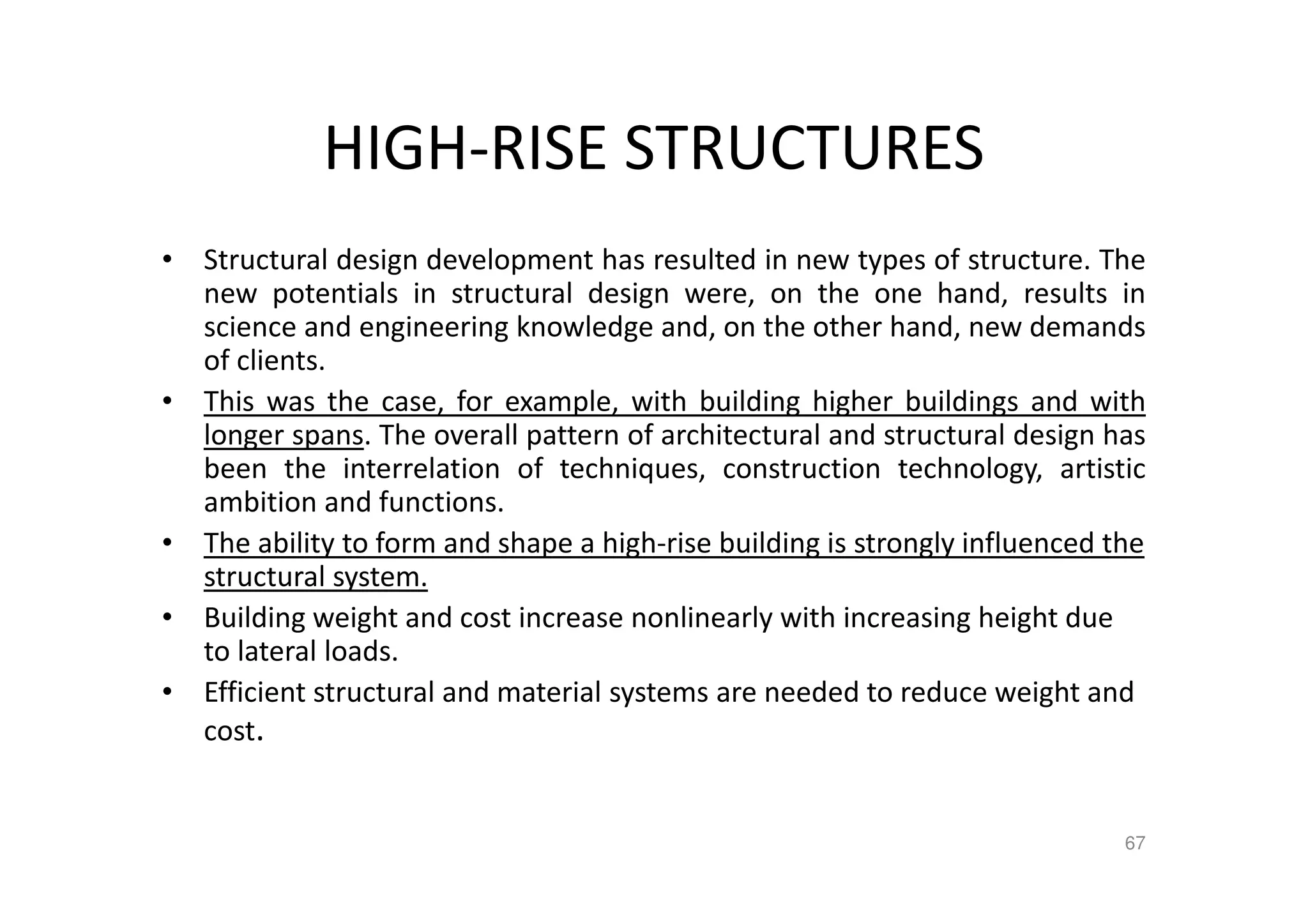HIGH-RISE STRUCTURES
• Structural design development has resulted in new types of structure. The
new potentials in structural design were, on the one hand, results in
science and engineering knowledge and, on the other hand, new demands
of clients.
• This was the case, for example, with building higher buildings and with
longer spans. The overall pattern of architectural and structural design has
been the interrelation of techniques, construction technology, artistic
ambition and functions.
• The ability to form and shape a high-rise building is strongly influenced the
structural system.
• Building weight and cost increase nonlinearly with increasing height due
to lateral loads.
• Efficient structural and material systems are needed to reduce weight and
cost.
67
 