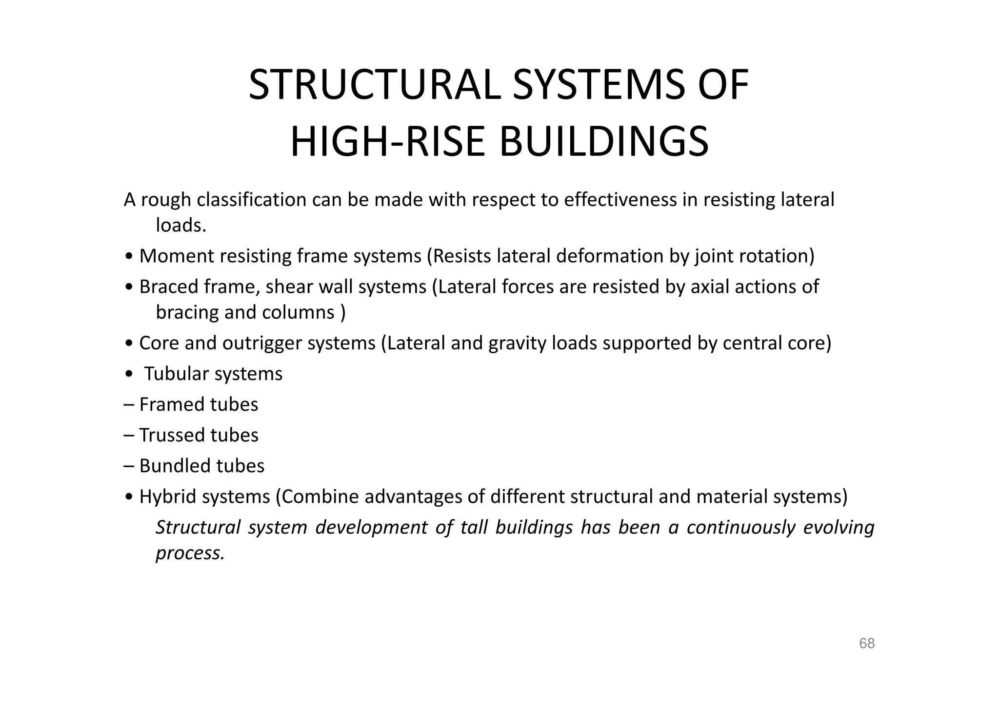 STRUCTURAL SYSTEMS OF
HIGH-RISE BUILDINGS
A rough classification can be made with respect to effectiveness in resisting lateral
loads.
• Moment resisting frame systems (Resists lateral deformation by joint rotation)
• Braced frame, shear wall systems (Lateral forces are resisted by axial actions of
bracing and columns )
• Core and outrigger systems (Lateral and gravity loads supported by central core)
• Tubular systems
– Framed tubes
– Trussed tubes
– Bundled tubes
• Hybrid systems (Combine advantages of different structural and material systems)
Structural system development of tall buildings has been a continuously evolving
process.
68
 
