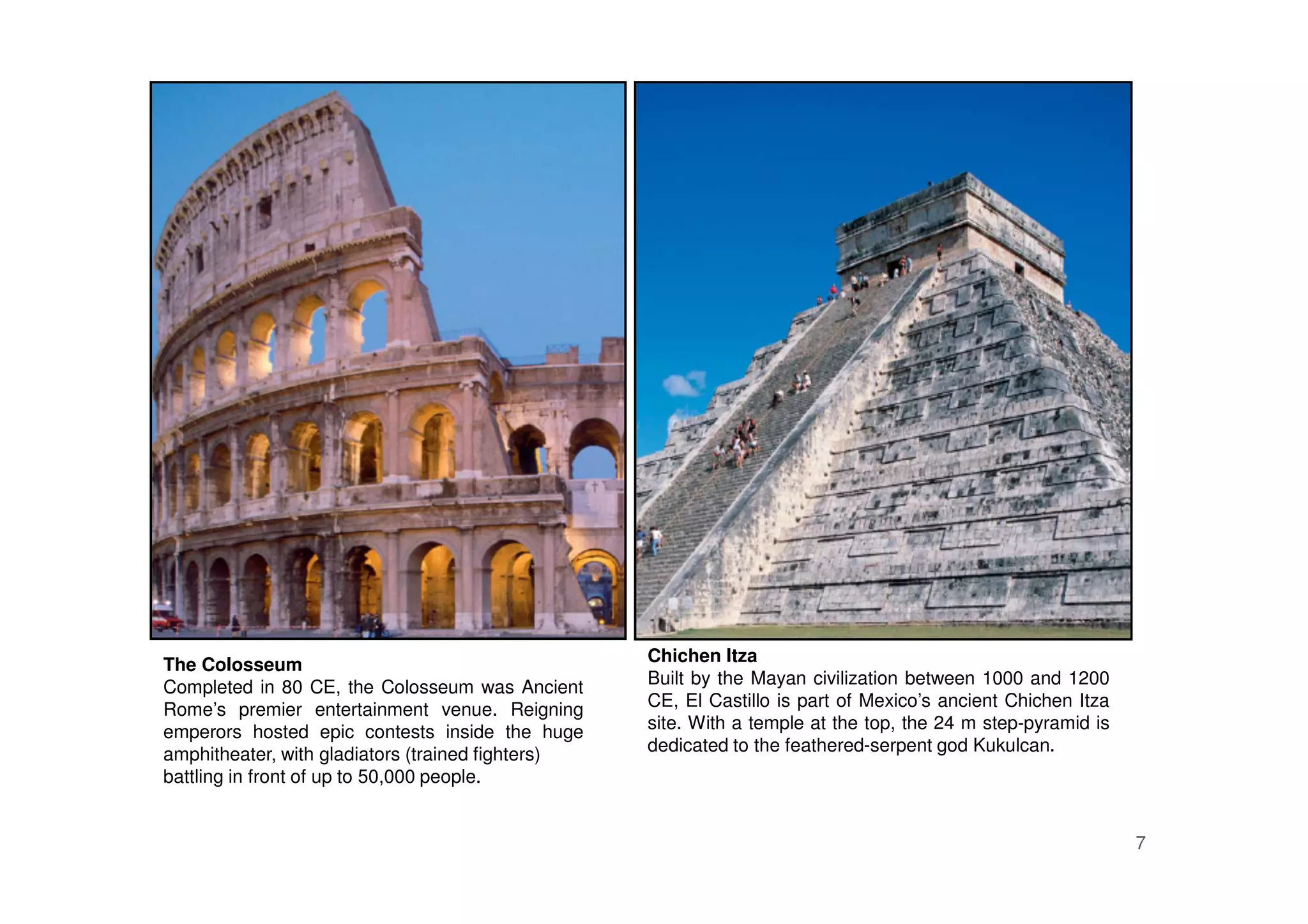 7
The Colosseum
Completed in 80 CE, the Colosseum was Ancient
Rome’s premier entertainment venue. Reigning
emperors hosted epic contests inside the huge
amphitheater, with gladiators (trained fighters)
battling in front of up to 50,000 people.
Chichen Itza
Built by the Mayan civilization between 1000 and 1200
CE, El Castillo is part of Mexico’s ancient Chichen Itza
site. With a temple at the top, the 24 m step-pyramid is
dedicated to the feathered-serpent god Kukulcan.
 