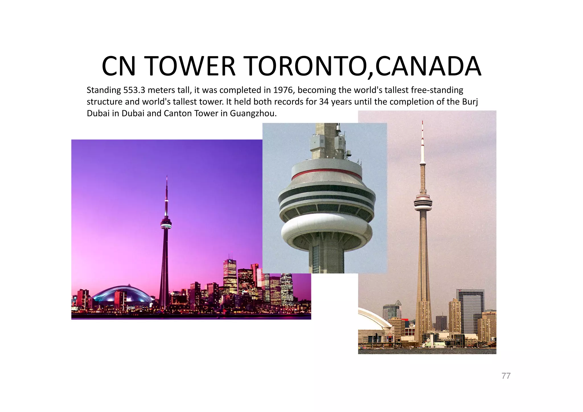 CN TOWER TORONTO,CANADA
Standing 553.3 meters tall, it was completed in 1976, becoming the world's tallest free-standing
structure and world's tallest tower. It held both records for 34 years until the completion of the Burj
Dubai in Dubai and Canton Tower in Guangzhou.
77
 