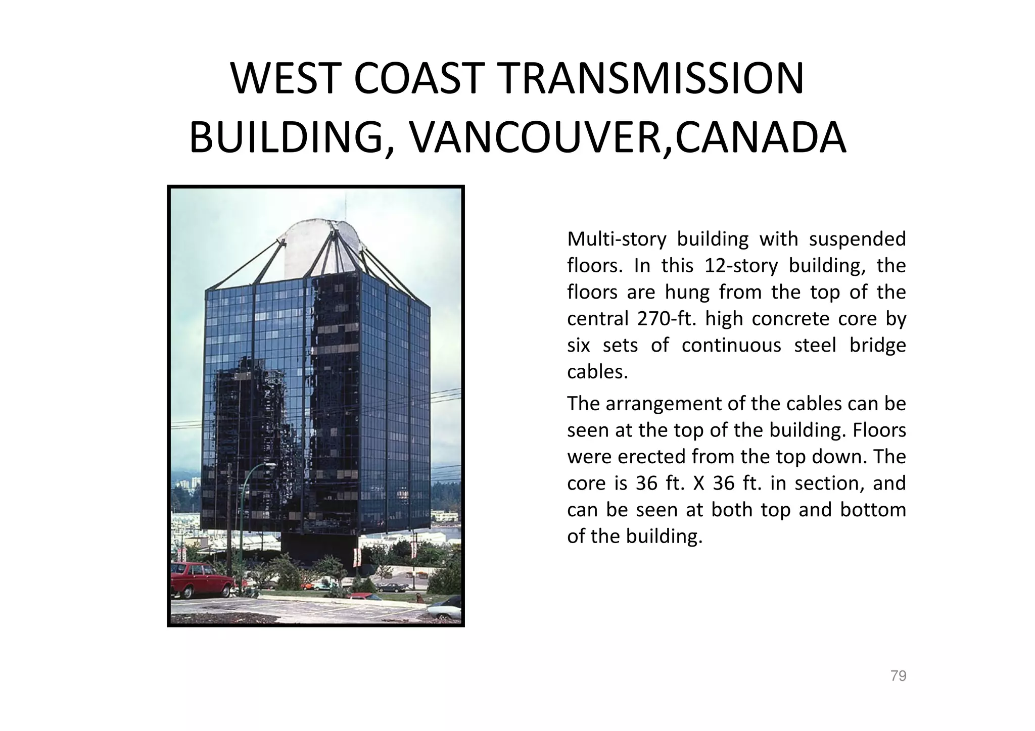 WEST COAST TRANSMISSION
BUILDING, VANCOUVER,CANADA
Multi-story building with suspended
floors. In this 12-story building, the
floors are hung from the top of the
central 270-ft. high concrete core by
six sets of continuous steel bridge
cables.
The arrangement of the cables can be
seen at the top of the building. Floors
were erected from the top down. The
core is 36 ft. X 36 ft. in section, and
can be seen at both top and bottom
of the building.
79
 