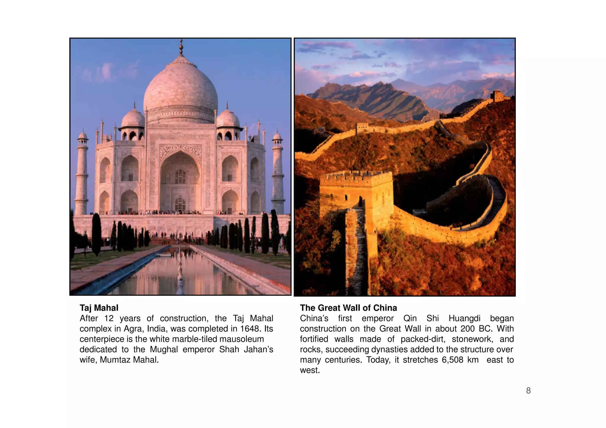 8
Taj Mahal
After 12 years of construction, the Taj Mahal
complex in Agra, India, was completed in 1648. Its
centerpiece is the white marble-tiled mausoleum
dedicated to the Mughal emperor Shah Jahan’s
wife, Mumtaz Mahal.
The Great Wall of China
China’s first emperor Qin Shi Huangdi began
construction on the Great Wall in about 200 BC. With
fortified walls made of packed-dirt, stonework, and
rocks, succeeding dynasties added to the structure over
many centuries. Today, it stretches 6,508 km east to
west.
 