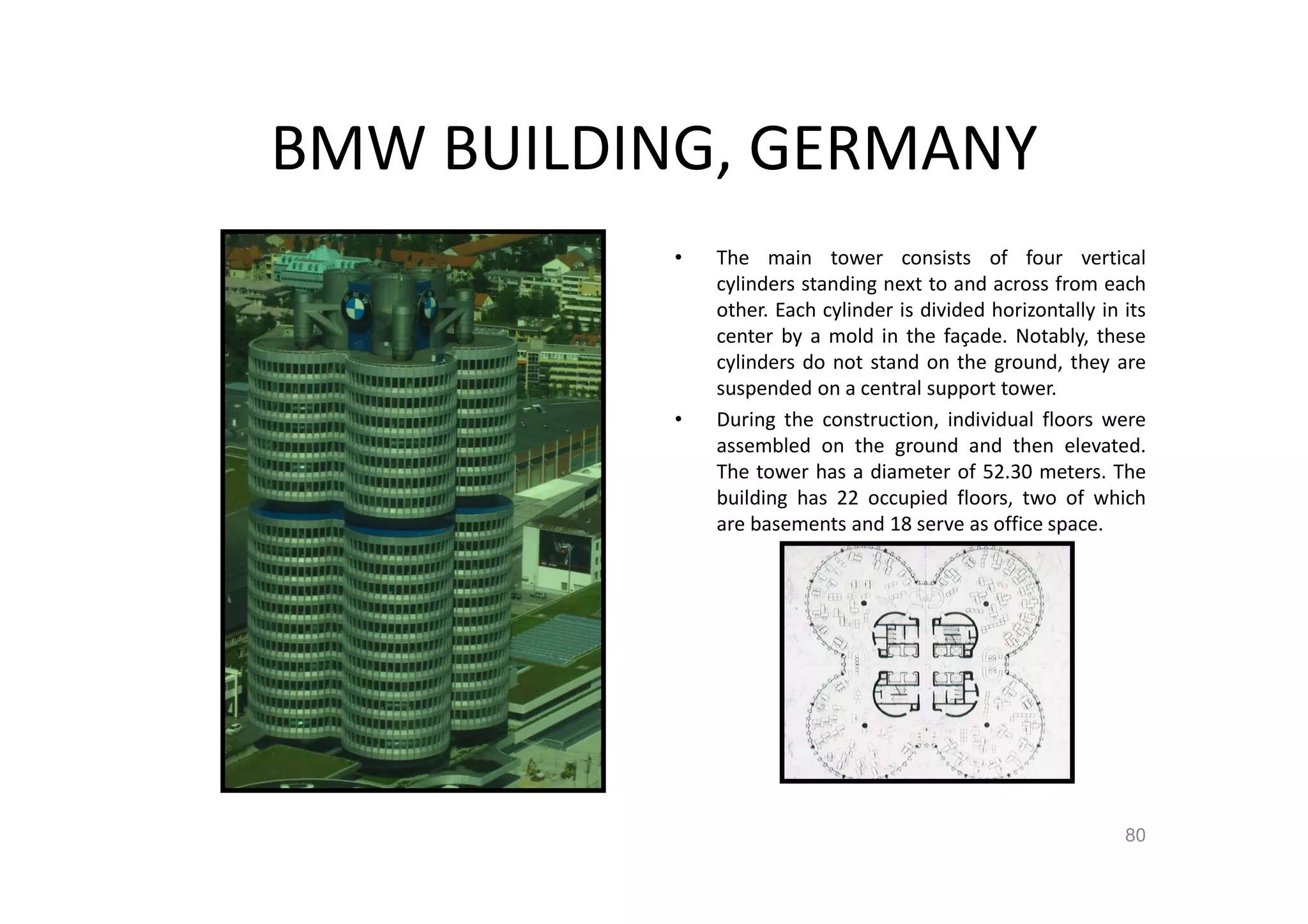 BMW BUILDING, GERMANY
• The main tower consists of four vertical
cylinders standing next to and across from each
other. Each cylinder is divided horizontally in its
center by a mold in the façade. Notably, these
cylinders do not stand on the ground, they are
suspended on a central support tower.
• During the construction, individual floors were
assembled on the ground and then elevated.
The tower has a diameter of 52.30 meters. The
building has 22 occupied floors, two of which
are basements and 18 serve as office space.
80
 