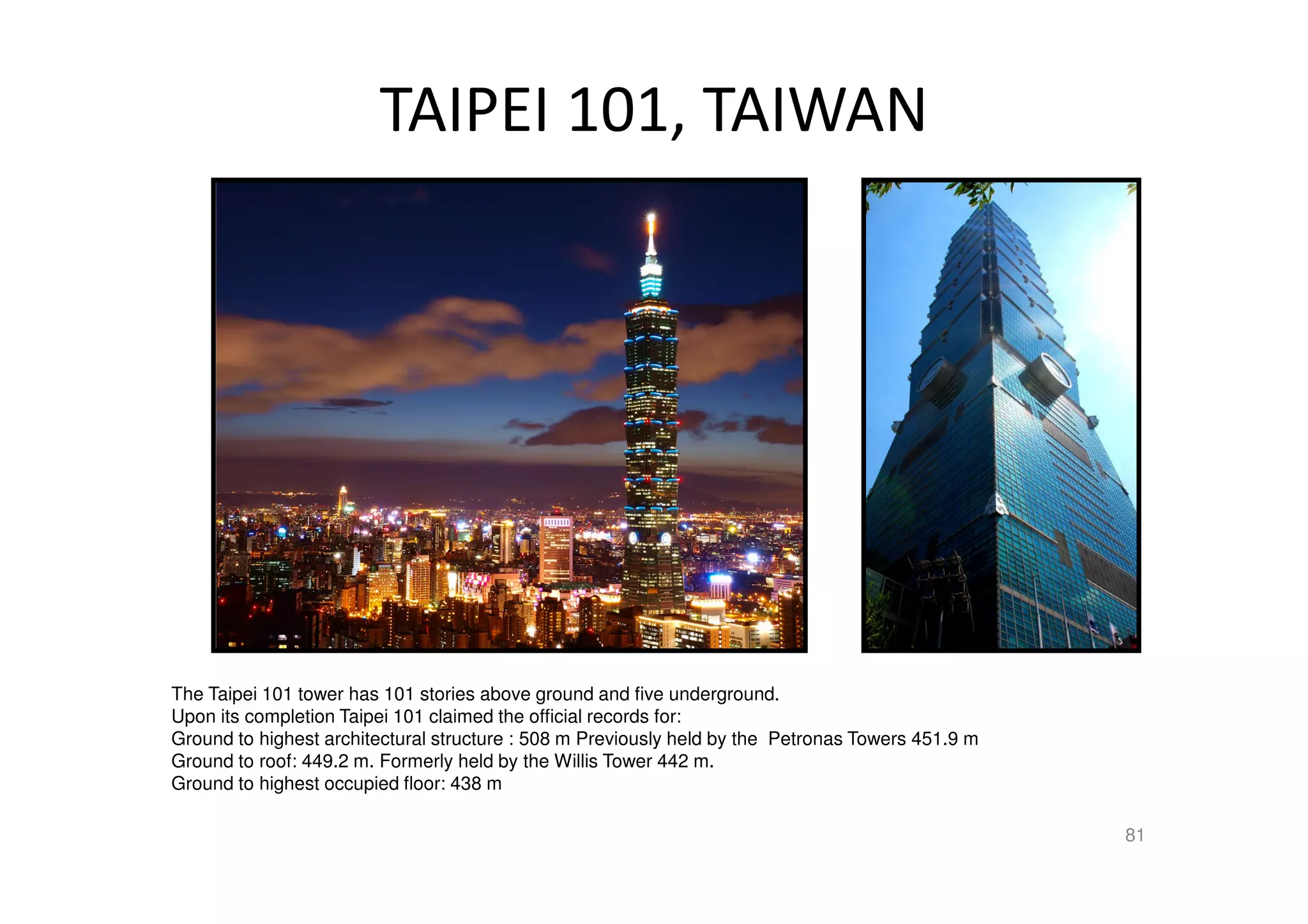 TAIPEI 101, TAIWAN
The Taipei 101 tower has 101 stories above ground and five underground.
Upon its completion Taipei 101 claimed the official records for:
Ground to highest architectural structure : 508 m Previously held by the Petronas Towers 451.9 m
Ground to roof: 449.2 m. Formerly held by the Willis Tower 442 m.
Ground to highest occupied floor: 438 m
81
 